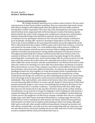 Nicolette Amodeo
Section 2- Business Report
1. Structure and history of organization-
My Vintage Academy started up as an archive, as the result of a 30-year work
and experience in their luxury fashion workshop. They are cooperation that works closely
with famous designers who helped guide them through the necessary skills needed to
develop their creative inspirations. Over time they have developed new and unique trends,
which led them to be categorized with all the best-known brands of the fashion market.
Barbara Ricchi, the owner of the company and a well-known entrepreneur of the fashion
industry along with Giorgio Linea decided to make this great experience public for
everybody to see by opening her showroom. Over the years this company continued to
grow drastically, starting with a draft of a drawing to being able to see their own ideas
come to life, from worktables to the most important fashion shows throughout the world.
This is what led them to the creation of MVA, a space and archive that is used as a research
instrument for the made in Italy. It is a web platform that collects pictures of different
samples and prototypes of products and accessories of their making and details. It is a
collection of studies and proposals for spring and fall collections from the past 30 years.
Throughout my internship here I always worked closely with Anna Cederus, who is an
assistant to Barbara. Her role in the company consists of graphic design for the website,
networking their social media sites, and overall working with the archive product. It is only
Anna and I who work in the archive closet, the only other person that I come in contact
with is Alida who works next door and also assists Barbara. I see Barbara from time to time
when she comes in for meetings or to meet with Anna about future workshops or projects.
When Anna took me on a tour of the company I was able to see the different teams and jobs
that took place. Every team had a different work ethic, for instance, the design team for
handbags worked very close together to create these leather goods. Communication was
key in the development of handbags because they worked in an assembly line so they
would discuss the design of it and how to go about adjusting the product as it moved along.
As for the design team for the jewelry and accessories I noticed that they all worked more
individually. They each had their own section in the factory where they would be cutting
out and measuring different fabrics to create a specific design for the products. If they had a
question about the design or were unsure of something they would go to Barabara or her
brother Christain who is a modeler-craftsman. I worked closely with Anna while being
there because she mentored me in the way that she had to show me the archive and how
everything was set up and was in charge of assigning as well as helping me with projects. I
enjoyed working with Anna very much because she is a very intelligent, hardworking and
creative person. She taught me a lot like how to manage a website since she was a graphic
design major and I didn’t know much about Photoshop or creating a page. She was very
helpful when it came to assisting me with projects, she always answered any questions I
had and made sure that I had a complete understanding of what I was doing. Although I
didn’t get to work with other people in different departments I enjoyed my position and
with whom I worked with. I was able to form a close relationship with my supervisor and
was also able to learn a lot by just working one on one with someone so I was very happy
as well as satisfied with the work environment that I was in.
 