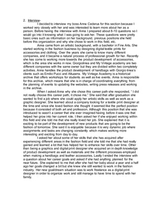 2. Interview-
I decided to interview my boss Anna Cederus for this section because I
worked very closely with her and was interested to learn more about her as a
person. Before having the interview with Anna I prepared about 8-10 questions so I
would go into it knowing what I was going to ask her. These questions were pretty
basic ones such as information on her background, previous positions she held
before this organization and why she chose to work in this field, etc.
Anna came from an artistic background, with a bachelor in Fine Arts. She
started working in the fashion business by designing digital textile prints for
accessories and clothing. Over the years she came to know many different
companies, and it became a natural process of professional growth for her. Recently
she has come to working more towards the product development of accessories,
which is the area she works in now. Giorgiolinea and My Vintage academy are two
different companies with the same owner but they are divided within two completely
activities. Anna handles the product development of handbags with Giorgio linea’s
clients such as Emilio Pucci and Altuzarra. My Vintage Academy is a historical
archive that offers workshops for students as well as live events. Anna is responsible
for this archive, which means that she is in charge of coordinating everything from
the planning of events to updating the websites, writing press releases and working
in the archive.
When I asked Anna why she chose this career path she responded, “ I did
not really choose this career path, it chose me.” She said that after graduation she
wanted to find a job where she could apply her artistic skills as well as work as a
graphic designer. She learned about a company looking for a textile print designer at
the time and since she loved fashion she thought it seemed like the perfect position
because it consisted of both art and profession. Although this position that she was
introduced to wasn’t a career that she ever imagined having before it was one that
helped her grow into her current role. I then asked her if she enjoyed working within
this field and she told me that she really loved her job. She explained that it is
exciting to be part of the development of new products that are going to be the
fashion of tomorrow. She said it is enjoyable because it is very dynamic job where
assignments and tasks are changing constantly which makes working more
interesting and exciting from day to day.
I asked her about some of her skills that she has acquired after
experiencing different areas in the fashion field and she told me that she had really
gained and learned a lot that has helped her to enhance her skills over time. Other
than being a graphics and digital print designer she acquired an in depth knowledge
of product development as well as materials and the different processes employed
when making a handbags and leather accessories. Lastly I ended the interview with
a question about her career goals and asked if she had anything planned for the
near future. She explained to me that after she had her baby about a year and a half
ago her goals changed a bit but she knew she still wanted to work in the fashion
industry. Her new goal/dream situation was to work freelance as a digital print
designer in order to organize work and still manage to have time to spend with her
family.
 