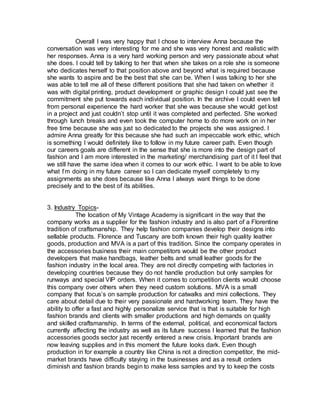 Overall I was very happy that I chose to interview Anna because the
conversation was very interesting for me and she was very honest and realistic with
her responses. Anna is a very hard working person and very passionate about what
she does. I could tell by talking to her that when she takes on a role she is someone
who dedicates herself to that position above and beyond what is required because
she wants to aspire and be the best that she can be. When I was talking to her she
was able to tell me all of these different positions that she had taken on whether it
was with digital printing, product development or graphic design I could just see the
commitment she put towards each individual position. In the archive I could even tell
from personal experience the hard worker that she was because she would get lost
in a project and just couldn’t stop until it was completed and perfected. She worked
through lunch breaks and even took the computer home to do more work on in her
free time because she was just so dedicated to the projects she was assigned. I
admire Anna greatly for this because she had such an impeccable work ethic, which
is something I would definitely like to follow in my future career path. Even though
our careers goals are different in the sense that she is more into the design part of
fashion and I am more interested in the marketing/ merchandising part of it I feel that
we still have the same idea when it comes to our work ethic. I want to be able to love
what I’m doing in my future career so I can dedicate myself completely to my
assignments as she does because like Anna I always want things to be done
precisely and to the best of its abilities.
3. Industry Topics-
The location of My Vintage Academy is significant in the way that the
company works as a supplier for the fashion industry and is also part of a Florentine
tradition of craftsmanship. They help fashion companies develop their designs into
sellable products. Florence and Tuscany are both known their high quality leather
goods, production and MVA is a part of this tradition. Since the company operates in
the accessories business their main competitors would be the other product
developers that make handbags, leather belts and small leather goods for the
fashion industry in the local area. They are not directly competing with factories in
developing countries because they do not handle production but only samples for
runways and special VIP orders. When it comes to competition clients would choose
this company over others when they need custom solutions. MVA is a small
company that focus’s on sample production for catwalks and mini collections. They
care about detail due to their very passionate and hardworking team. They have the
ability to offer a fast and highly personalize service that is that is suitable for high
fashion brands and clients with smaller productions and high demands on quality
and skilled craftsmanship. In terms of the external, political, and economical factors
currently affecting the industry as well as its future success I learned that the fashion
accessories goods sector just recently entered a new crisis. Important brands are
now leaving supplies and in this moment the future looks dark. Even though
production in for example a country like China is not a direction competitor, the mid-
market brands have difficulty staying in the businesses and as a result orders
diminish and fashion brands begin to make less samples and try to keep the costs
 