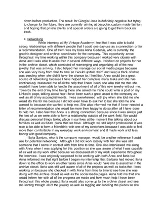 down before production. The result for Giorgio Linea is definitely negative but trying
to change for the future, they are currently aiming at bespoke, custom made fashion
and hoping that private clients and special orders are going to get them back on
track.
4. Networking
While interning at My Vintage Academy I feel that I was able to build
strong relationships with different people that I could one day use as a connection or for
a recommendation. One of them was my boss Anna Cederus, who is currently the
graphic designer and archive coordinator for the company. This opportunity arose
throughout my time working within this company because I worked very closely with
Anna and I was able to assist her in several different ways. I worked on projects for her
in the archive closet, which consisted of rearranging and organizing all of the new
jewelry that was arriving. I also helped her manage our social media pages because
she was very busy from time to time so I would update them and keep a track of what
was trending when she didn’t have the chance to. I feel that Anna would be a great
source of networking because I have helped her complete many tasks and she has
continuously reassured me of all the help that I have been, she also told me that she
wouldn’t have been able to handle the assortment of all of this new jewelry without me.
Towards the end of my time being there she asked me if she could write a post on my
LinkedIn page, talking about how I have been such a great asset to the company as
well as all of my accomplishments. I was overwhelmed with joy when she told me she
would do this for me because I did not even have to ask her to but she told me she
wanted to because she wanted to help me. She also informed me that if I ever needed a
letter of recommendation she would be more then happy to do so after all I have done
to help her. I also feel that Anna is a strong connection because since it was always just
the two of us we were able to form a relationship outside of the work field. We would
discuss personal things taking place in our lives at the moment like talking about our
families as well as future plans that we have. Although we still kept it professional it was
nice to be able to form a friendship with one of my coworkers because I was able to feel
more then comfortable in my everyday work environment and it made work a lot less
boring with good company.
llaria Santoro, who is the company manager, would be another reference I could
use for potential networking. Although I did not work closely with her she was still
someone that I came in contact with from time to time. She also interviewed me along
with Anna when I was applying for this position so she was aware of what I was capable
of as well as my work ethic because we discussed all of my work experience throughout
the interview. I was originally supposed to be working with both Anna and llaria but
Anna informed me that right before I began my internship that Barbara had moved llaria
down to the office to work on other tasks since Anna would have me to assist her in the
archive closet. llaria was still well aware of all of the projects as well as tasks that I was
working on because she checked in with Anna from time to time to see how she was
doing with the archive closet as well as the social media pages. Anna told me that she
would inform her with all of the progress we made and how much help I have been
throughout this whole project. llaria would also come up to the archive closet and see
me sorting through all of the jewelry as well as tagging and labeling the pieces so she
 