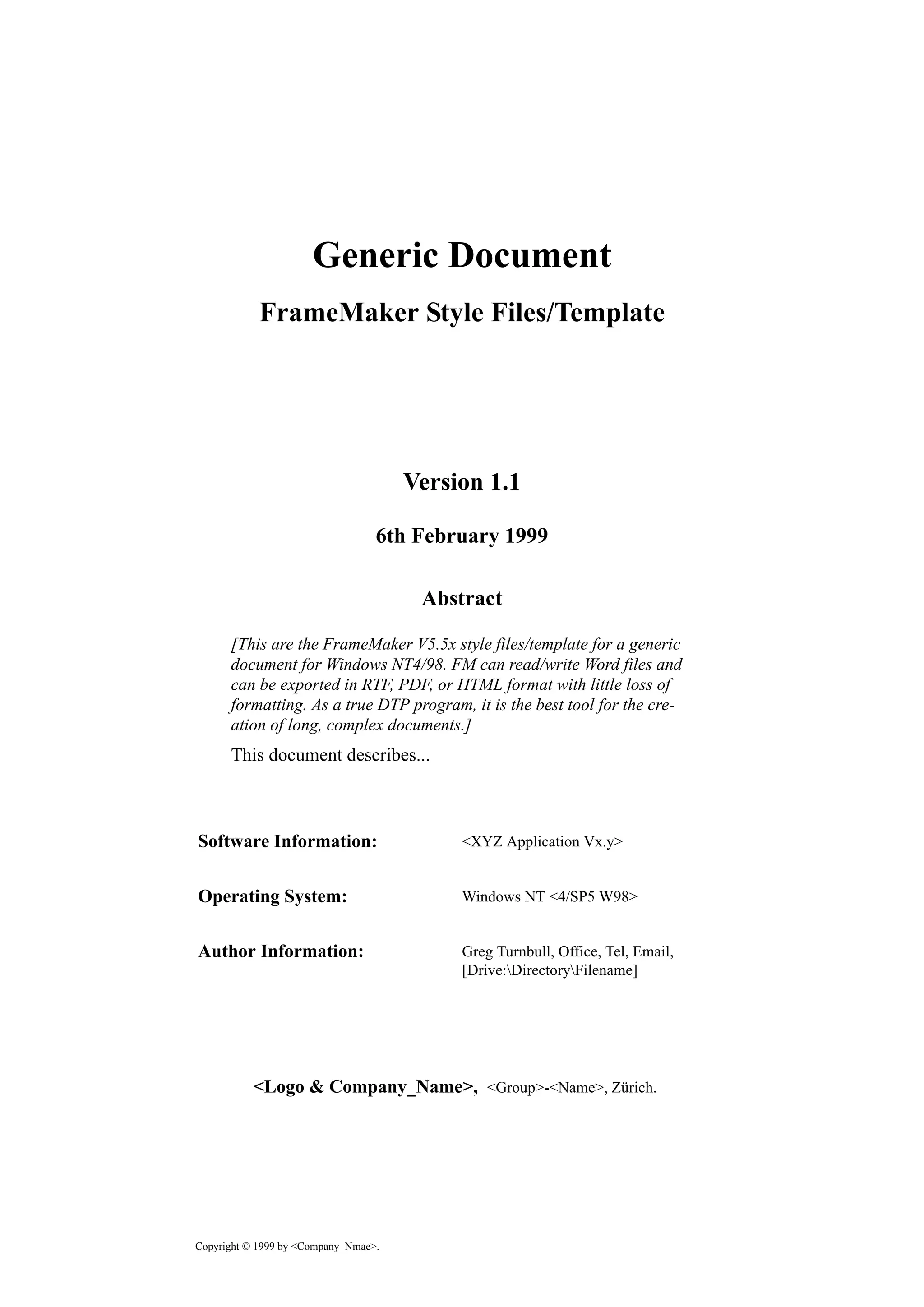 Abstract
Software Information:
Operating System:
Author Information:
<Logo & Company_Name>,
Copyright © 1999 by <Company_Nmae>.
Generic Document
FrameMaker Style Files/Template
Version 1.1
6th February 1999
[This are the FrameMaker V5.5x style files/template for a generic
document for Windows NT4/98. FM can read/write Word files and
can be exported in RTF, PDF, or HTML format with little loss of
formatting. As a true DTP program, it is the best tool for the cre-
ation of long, complex documents.]
This document describes...
<XYZ Application Vx.y>
Windows NT <4/SP5 W98>
Greg Turnbull, Office, Tel, Email,
[Drive:DirectoryFilename]
<Group>-<Name>, Zürich.
 