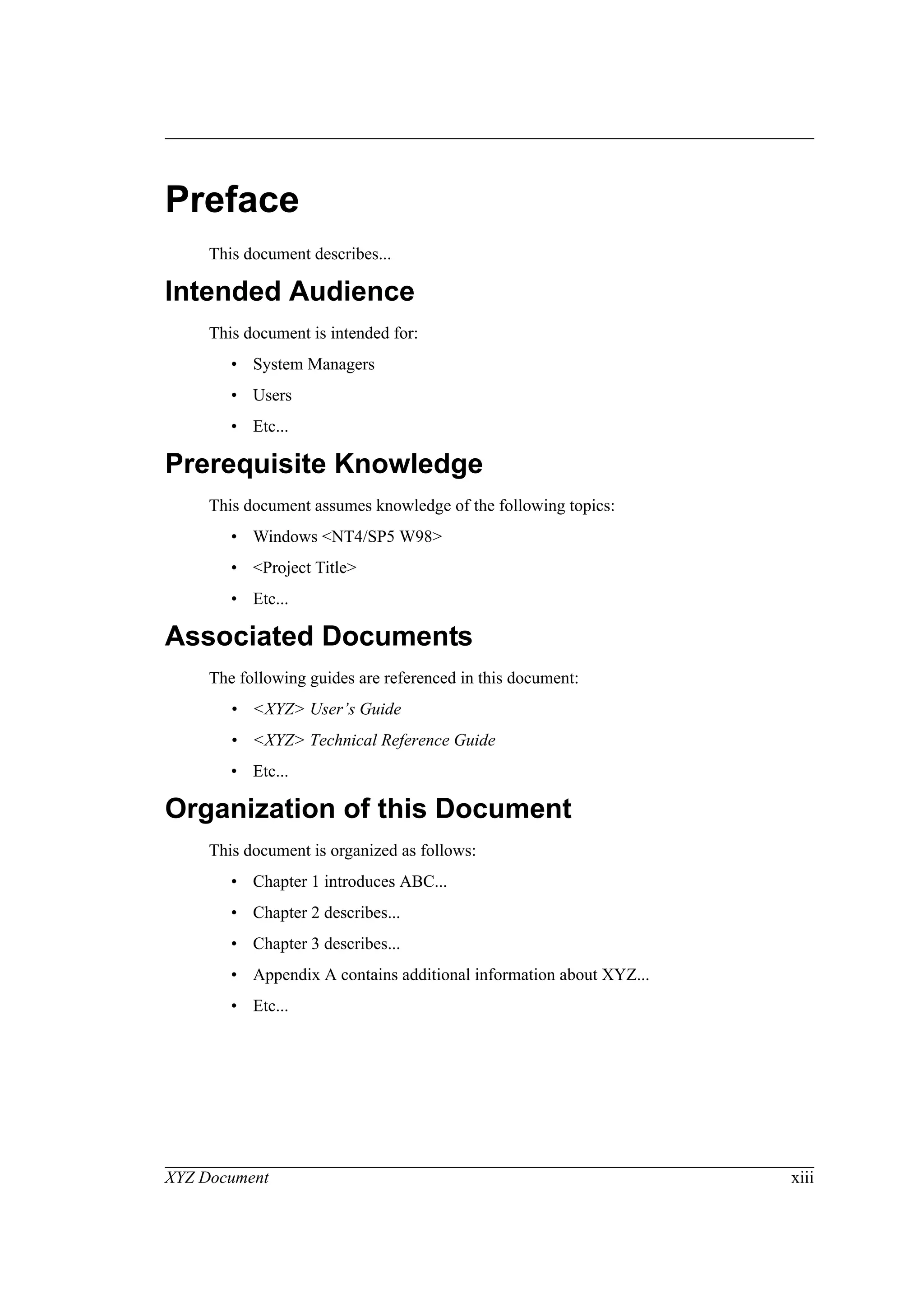 XYZ Document xiii
Preface
This document describes...
Intended Audience
This document is intended for:
• System Managers
• Users
• Etc...
Prerequisite Knowledge
This document assumes knowledge of the following topics:
• Windows <NT4/SP5 W98>
• <Project Title>
• Etc...
Associated Documents
The following guides are referenced in this document:
• <XYZ> User’s Guide
• <XYZ> Technical Reference Guide
• Etc...
Organization of this Document
This document is organized as follows:
• Chapter 1 introduces ABC...
• Chapter 2 describes...
• Chapter 3 describes...
• Appendix A contains additional information about XYZ...
• Etc...
 