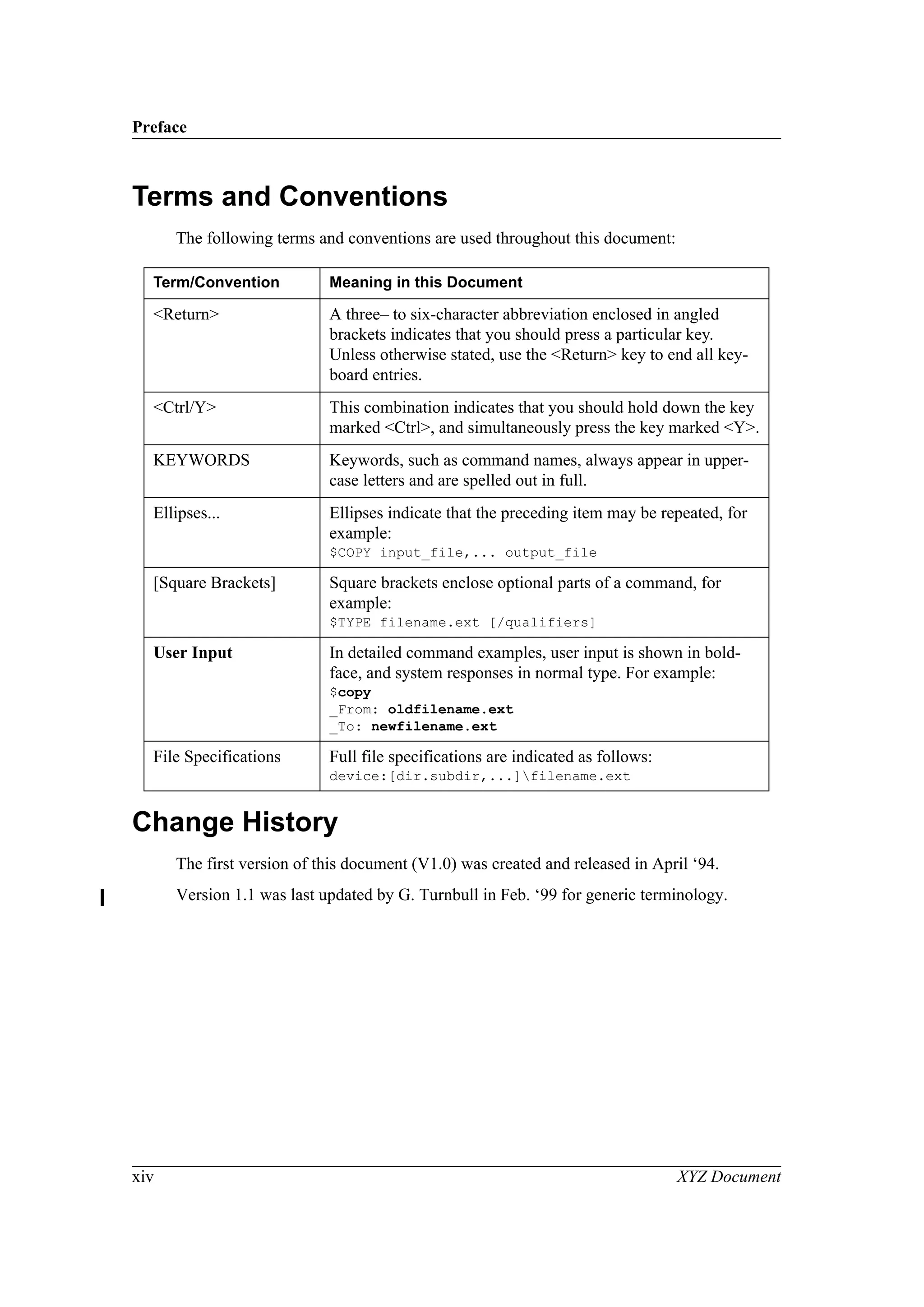 Preface
xiv XYZ Document
Terms and Conventions
The following terms and conventions are used throughout this document:
Change History
The first version of this document (V1.0) was created and released in April ‘94.
Version 1.1 was last updated by G. Turnbull in Feb. ‘99 for generic terminology.
Term/Convention Meaning in this Document
<Return> A three– to six-character abbreviation enclosed in angled
brackets indicates that you should press a particular key.
Unless otherwise stated, use the <Return> key to end all key-
board entries.
<Ctrl/Y> This combination indicates that you should hold down the key
marked <Ctrl>, and simultaneously press the key marked <Y>.
KEYWORDS Keywords, such as command names, always appear in upper-
case letters and are spelled out in full.
Ellipses... Ellipses indicate that the preceding item may be repeated, for
example:
$COPY input_file,... output_file
[Square Brackets] Square brackets enclose optional parts of a command, for
example:
$TYPE filename.ext [/qualifiers]
User Input In detailed command examples, user input is shown in bold-
face, and system responses in normal type. For example:
$copy
_From: oldfilename.ext
_To: newfilename.ext
File Specifications Full file specifications are indicated as follows:
device:[dir.subdir,...]filename.ext
 