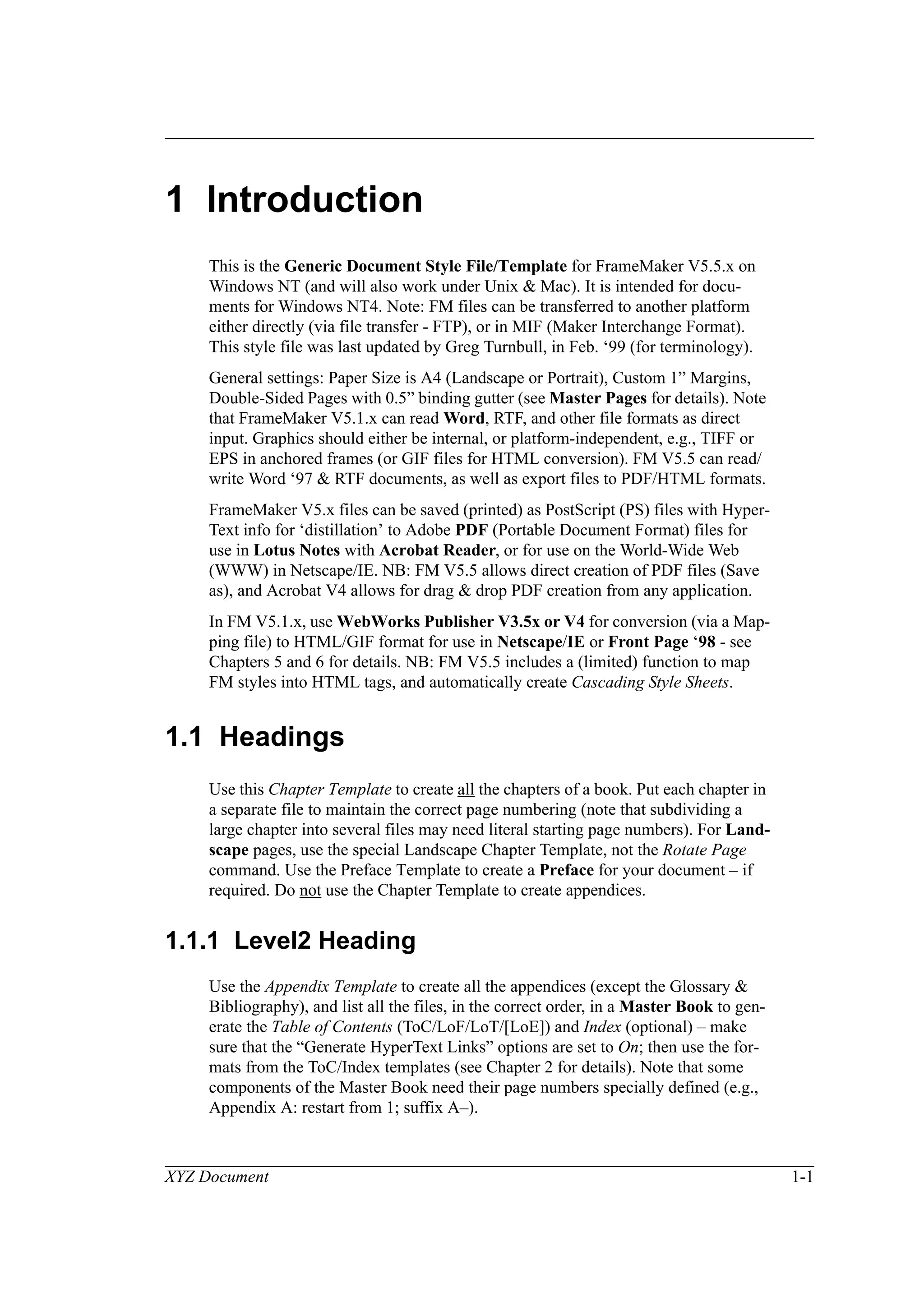 XYZ Document 1-1
1 Introduction
This is the Generic Document Style File/Template for FrameMaker V5.5.x on
Windows NT (and will also work under Unix & Mac). It is intended for docu-
ments for Windows NT4. Note: FM files can be transferred to another platform
either directly (via file transfer - FTP), or in MIF (Maker Interchange Format).
This style file was last updated by Greg Turnbull, in Feb. ‘99 (for terminology).
General settings: Paper Size is A4 (Landscape or Portrait), Custom 1” Margins,
Double-Sided Pages with 0.5” binding gutter (see Master Pages for details). Note
that FrameMaker V5.1.x can read Word, RTF, and other file formats as direct
input. Graphics should either be internal, or platform-independent, e.g., TIFF or
EPS in anchored frames (or GIF files for HTML conversion). FM V5.5 can read/
write Word ‘97 & RTF documents, as well as export files to PDF/HTML formats.
FrameMaker V5.x files can be saved (printed) as PostScript (PS) files with Hyper-
Text info for ‘distillation’ to Adobe PDF (Portable Document Format) files for
use in Lotus Notes with Acrobat Reader, or for use on the World-Wide Web
(WWW) in Netscape/IE. NB: FM V5.5 allows direct creation of PDF files (Save
as), and Acrobat V4 allows for drag & drop PDF creation from any application.
In FM V5.1.x, use WebWorks Publisher V3.5x or V4 for conversion (via a Map-
ping file) to HTML/GIF format for use in Netscape/IE or Front Page ‘98 - see
Chapters 5 and 6 for details. NB: FM V5.5 includes a (limited) function to map
FM styles into HTML tags, and automatically create Cascading Style Sheets.
1.1 Headings
Use this Chapter Template to create all the chapters of a book. Put each chapter in
a separate file to maintain the correct page numbering (note that subdividing a
large chapter into several files may need literal starting page numbers). For Land-
scape pages, use the special Landscape Chapter Template, not the Rotate Page
command. Use the Preface Template to create a Preface for your document – if
required. Do not use the Chapter Template to create appendices.
1.1.1 Level2 Heading
Use the Appendix Template to create all the appendices (except the Glossary &
Bibliography), and list all the files, in the correct order, in a Master Book to gen-
erate the Table of Contents (ToC/LoF/LoT/[LoE]) and Index (optional) – make
sure that the “Generate HyperText Links” options are set to On; then use the for-
mats from the ToC/Index templates (see Chapter 2 for details). Note that some
components of the Master Book need their page numbers specially defined (e.g.,
Appendix A: restart from 1; suffix A–).
 
