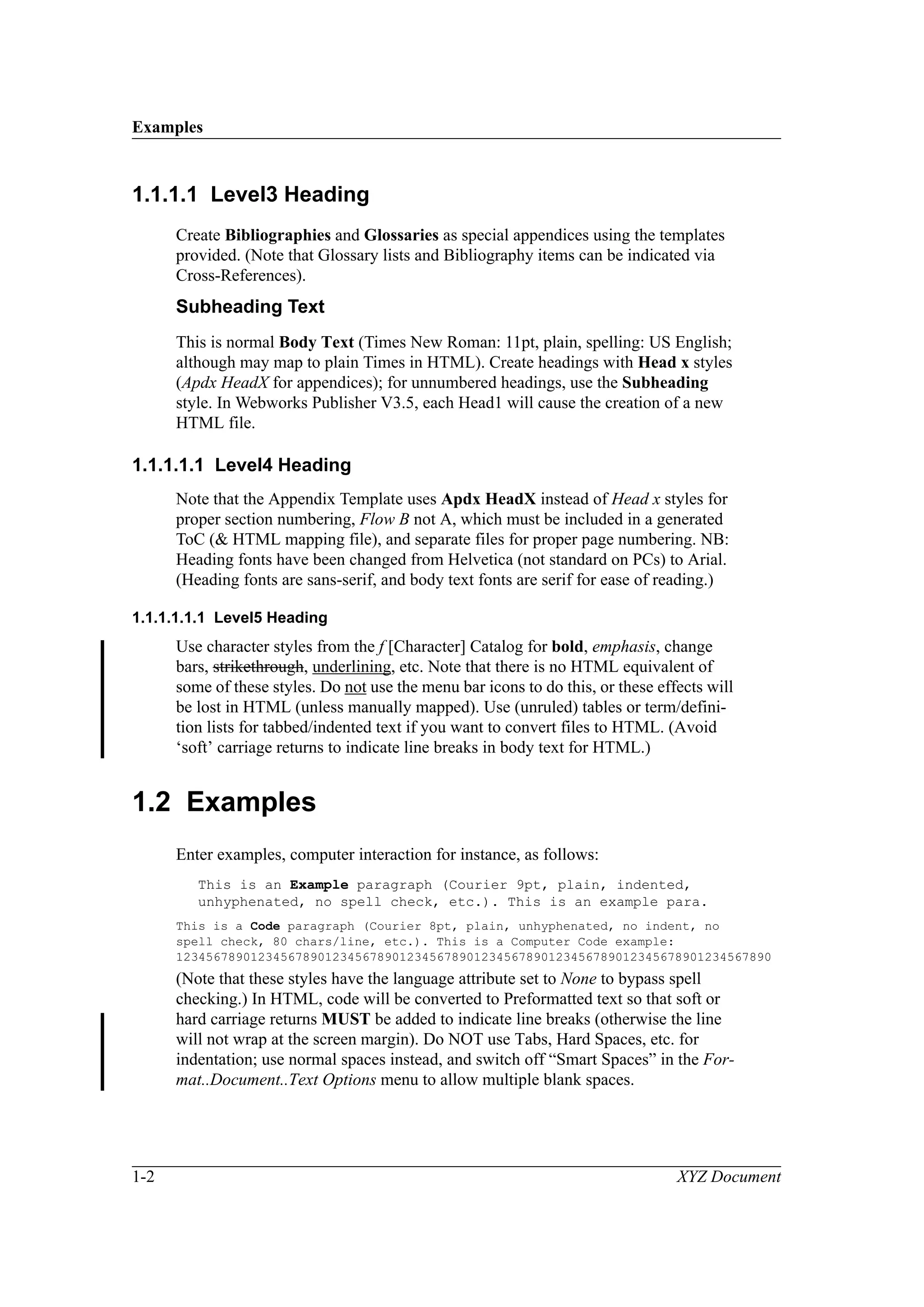 Examples
1-2 XYZ Document
1.1.1.1 Level3 Heading
Create Bibliographies and Glossaries as special appendices using the templates
provided. (Note that Glossary lists and Bibliography items can be indicated via
Cross-References).
Subheading Text
This is normal Body Text (Times New Roman: 11pt, plain, spelling: US English;
although may map to plain Times in HTML). Create headings with Head x styles
(Apdx HeadX for appendices); for unnumbered headings, use the Subheading
style. In Webworks Publisher V3.5, each Head1 will cause the creation of a new
HTML file.
1.1.1.1.1 Level4 Heading
Note that the Appendix Template uses Apdx HeadX instead of Head x styles for
proper section numbering, Flow B not A, which must be included in a generated
ToC (& HTML mapping file), and separate files for proper page numbering. NB:
Heading fonts have been changed from Helvetica (not standard on PCs) to Arial.
(Heading fonts are sans-serif, and body text fonts are serif for ease of reading.)
1.1.1.1.1.1 Level5 Heading
Use character styles from the f [Character] Catalog for bold, emphasis, change
bars, strikethrough, underlining, etc. Note that there is no HTML equivalent of
some of these styles. Do not use the menu bar icons to do this, or these effects will
be lost in HTML (unless manually mapped). Use (unruled) tables or term/defini-
tion lists for tabbed/indented text if you want to convert files to HTML. (Avoid
‘soft’ carriage returns to indicate line breaks in body text for HTML.)
1.2 Examples
Enter examples, computer interaction for instance, as follows:
This is an Example paragraph (Courier 9pt, plain, indented,
unhyphenated, no spell check, etc.). This is an example para.
This is a Code paragraph (Courier 8pt, plain, unhyphenated, no indent, no
spell check, 80 chars/line, etc.). This is a Computer Code example:
12345678901234567890123456789012345678901234567890123456789012345678901234567890
(Note that these styles have the language attribute set to None to bypass spell
checking.) In HTML, code will be converted to Preformatted text so that soft or
hard carriage returns MUST be added to indicate line breaks (otherwise the line
will not wrap at the screen margin). Do NOT use Tabs, Hard Spaces, etc. for
indentation; use normal spaces instead, and switch off “Smart Spaces” in the For-
mat..Document..Text Options menu to allow multiple blank spaces.
 