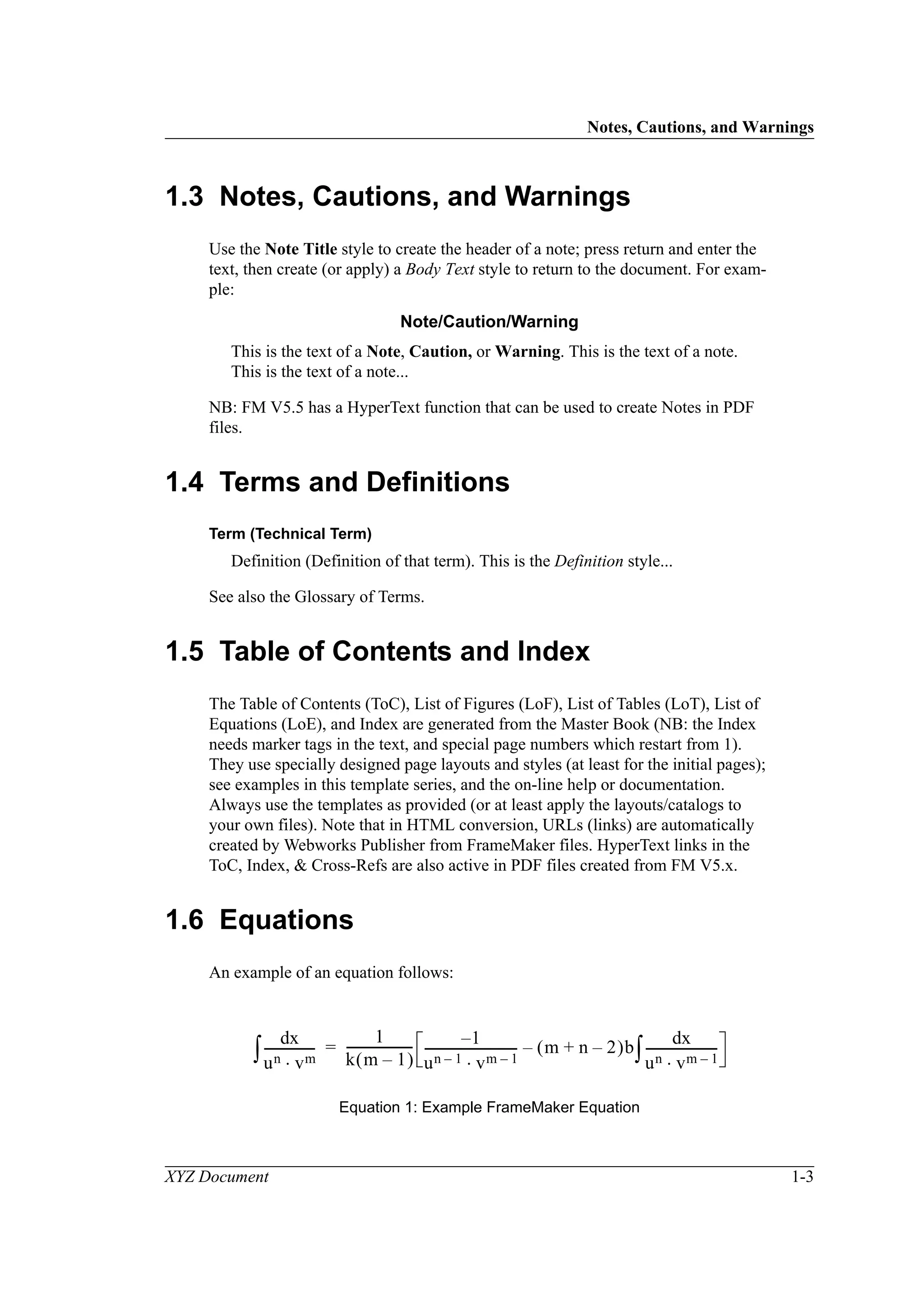 Notes, Cautions, and Warnings
XYZ Document 1-3
1.3 Notes, Cautions, and Warnings
Use the Note Title style to create the header of a note; press return and enter the
text, then create (or apply) a Body Text style to return to the document. For exam-
ple:
Note/Caution/Warning
This is the text of a Note, Caution, or Warning. This is the text of a note.
This is the text of a note...
NB: FM V5.5 has a HyperText function that can be used to create Notes in PDF
files.
1.4 Terms and Definitions
Term (Technical Term)
Definition (Definition of that term). This is the Definition style...
See also the Glossary of Terms.
1.5 Table of Contents and Index
The Table of Contents (ToC), List of Figures (LoF), List of Tables (LoT), List of
Equations (LoE), and Index are generated from the Master Book (NB: the Index
needs marker tags in the text, and special page numbers which restart from 1).
They use specially designed page layouts and styles (at least for the initial pages);
see examples in this template series, and the on-line help or documentation.
Always use the templates as provided (or at least apply the layouts/catalogs to
your own files). Note that in HTML conversion, URLs (links) are automatically
created by Webworks Publisher from FrameMaker files. HyperText links in the
ToC, Index, & Cross-Refs are also active in PDF files created from FM V5.x.
1.6 Equations
An example of an equation follows:
Equation 1: Example FrameMaker Equation
xd
un vm⋅
----------------∫
1
k m 1–( )
--------------------- 1–
un 1– vm 1–⋅
------------------------------ m n 2–+( )b
xd
un vm 1–⋅
-----------------------∫–=
 