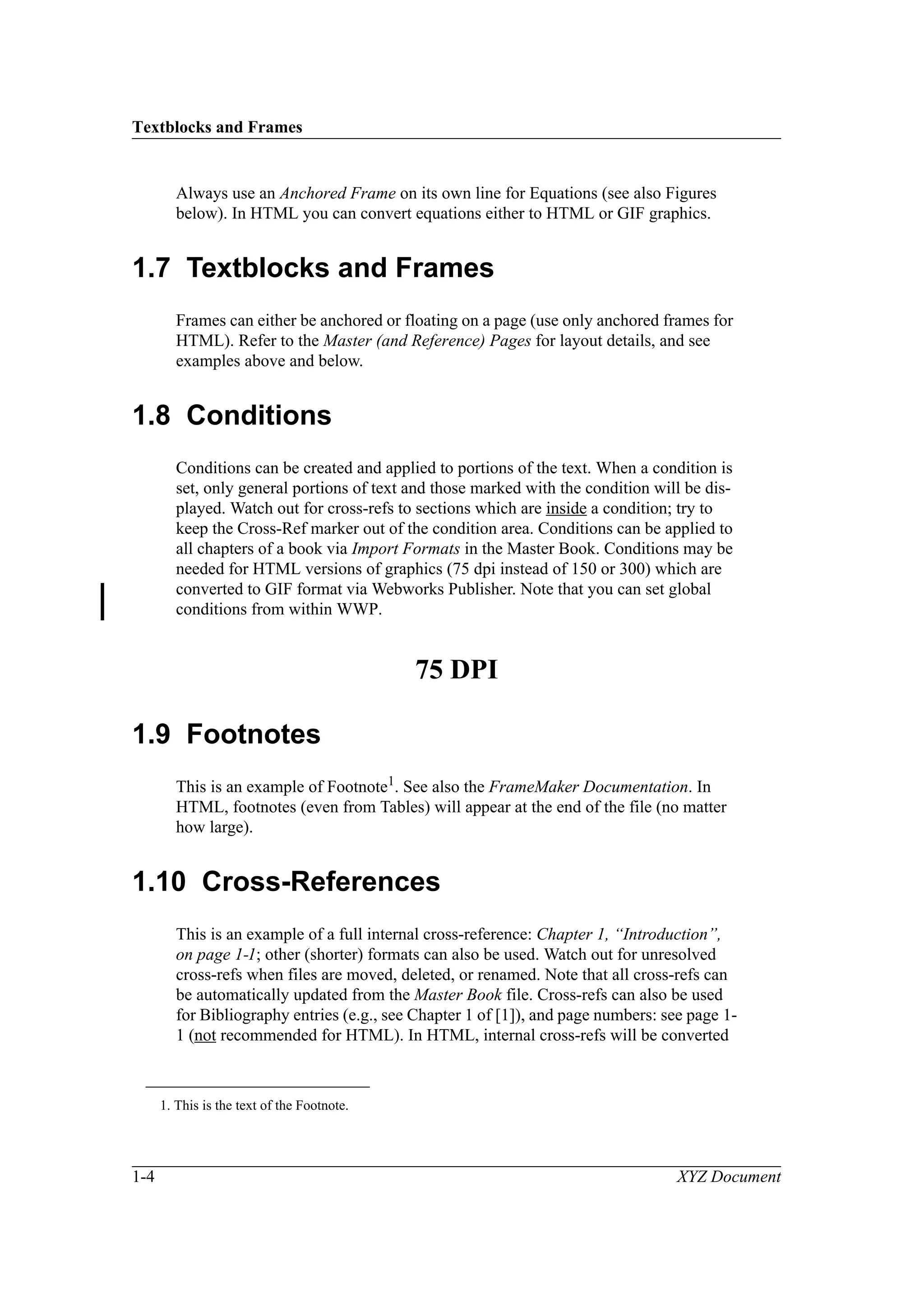 Textblocks and Frames
1-4 XYZ Document
Always use an Anchored Frame on its own line for Equations (see also Figures
below). In HTML you can convert equations either to HTML or GIF graphics.
1.7 Textblocks and Frames
Frames can either be anchored or floating on a page (use only anchored frames for
HTML). Refer to the Master (and Reference) Pages for layout details, and see
examples above and below.
1.8 Conditions
Conditions can be created and applied to portions of the text. When a condition is
set, only general portions of text and those marked with the condition will be dis-
played. Watch out for cross-refs to sections which are inside a condition; try to
keep the Cross-Ref marker out of the condition area. Conditions can be applied to
all chapters of a book via Import Formats in the Master Book. Conditions may be
needed for HTML versions of graphics (75 dpi instead of 150 or 300) which are
converted to GIF format via Webworks Publisher. Note that you can set global
conditions from within WWP.
1.9 Footnotes
This is an example of Footnote1
. See also the FrameMaker Documentation. In
HTML, footnotes (even from Tables) will appear at the end of the file (no matter
how large).
1.10 Cross-References
This is an example of a full internal cross-reference: Chapter 1, “Introduction”,
on page 1-1; other (shorter) formats can also be used. Watch out for unresolved
cross-refs when files are moved, deleted, or renamed. Note that all cross-refs can
be automatically updated from the Master Book file. Cross-refs can also be used
for Bibliography entries (e.g., see Chapter 1 of [1]), and page numbers: see page 1-
1 (not recommended for HTML). In HTML, internal cross-refs will be converted
1. This is the text of the Footnote.
75 DPI
 