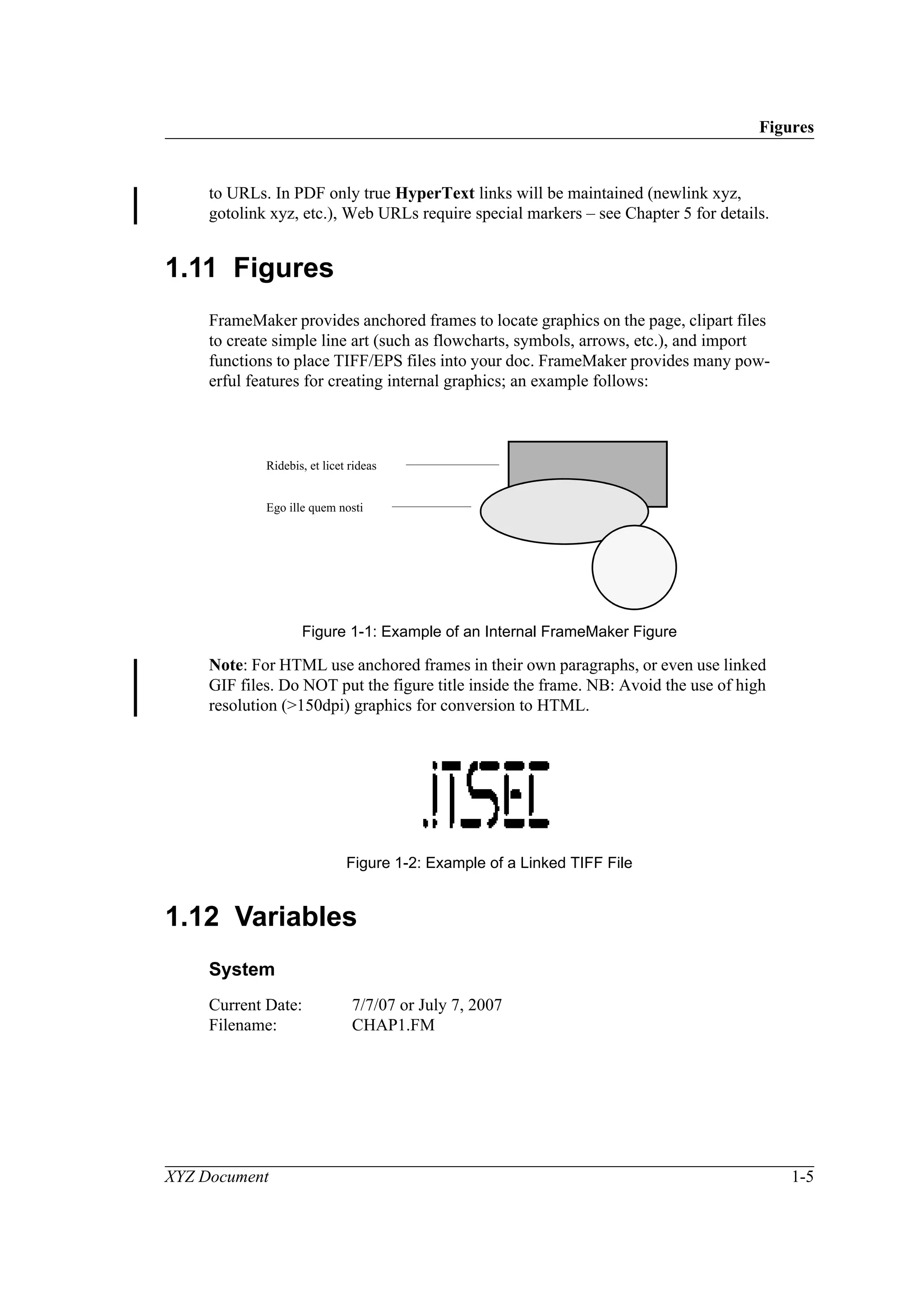 Figures
XYZ Document 1-5
to URLs. In PDF only true HyperText links will be maintained (newlink xyz,
gotolink xyz, etc.), Web URLs require special markers – see Chapter 5 for details.
1.11 Figures
FrameMaker provides anchored frames to locate graphics on the page, clipart files
to create simple line art (such as flowcharts, symbols, arrows, etc.), and import
functions to place TIFF/EPS files into your doc. FrameMaker provides many pow-
erful features for creating internal graphics; an example follows:
Figure 1-1: Example of an Internal FrameMaker Figure
Note: For HTML use anchored frames in their own paragraphs, or even use linked
GIF files. Do NOT put the figure title inside the frame. NB: Avoid the use of high
resolution (>150dpi) graphics for conversion to HTML.
Figure 1-2: Example of a Linked TIFF File
1.12 Variables
System
Current Date: 7/7/07 or July 7, 2007
Filename: CHAP1.FM
Ridebis, et licet rideas
Ego ille quem nosti
 