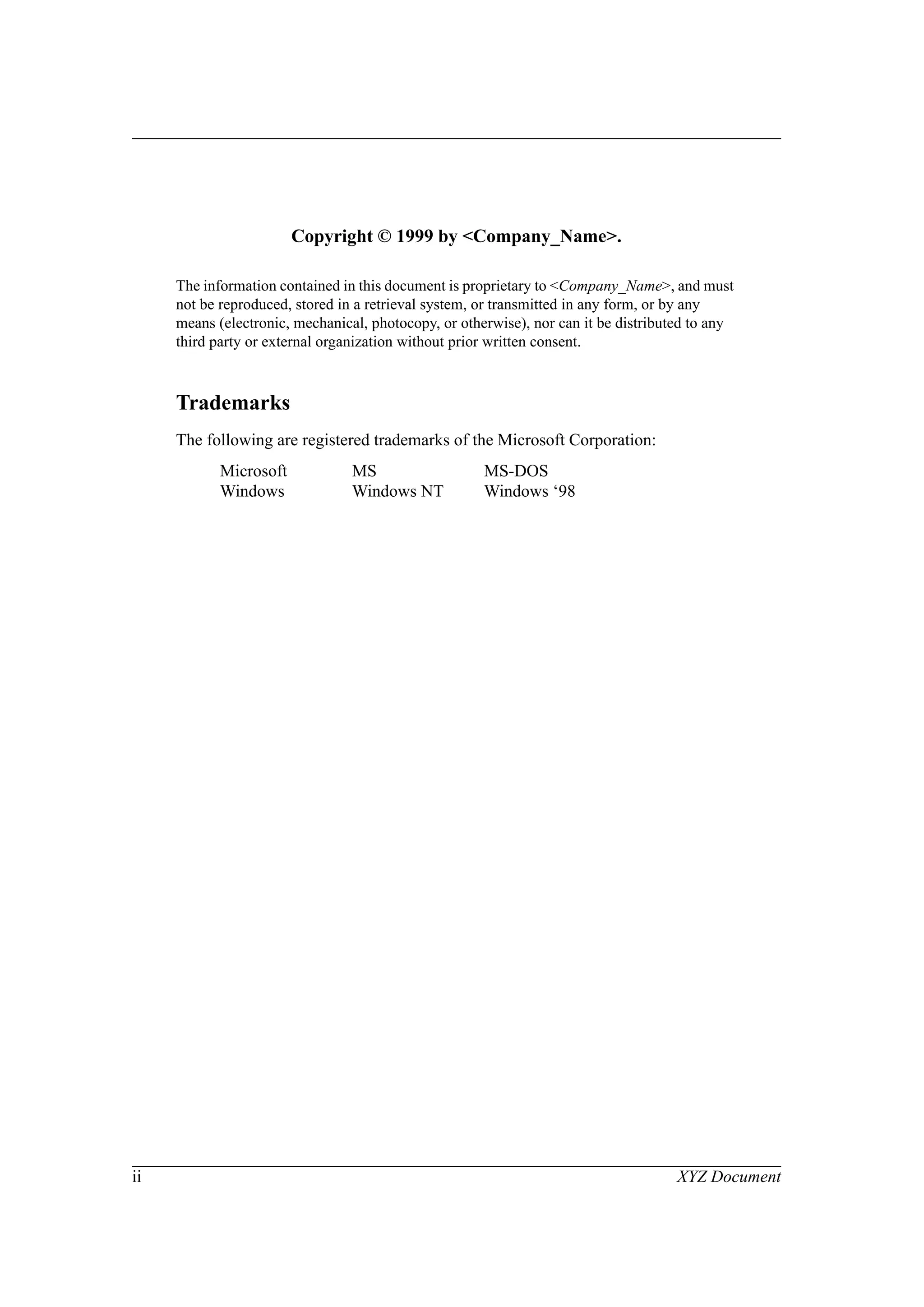ii XYZ Document
Copyright © 1999 by <Company_Name>.
The information contained in this document is proprietary to <Company_Name>, and must
not be reproduced, stored in a retrieval system, or transmitted in any form, or by any
means (electronic, mechanical, photocopy, or otherwise), nor can it be distributed to any
third party or external organization without prior written consent.
Trademarks
The following are registered trademarks of the Microsoft Corporation:
Microsoft MS MS-DOS
Windows Windows NT Windows ‘98
 