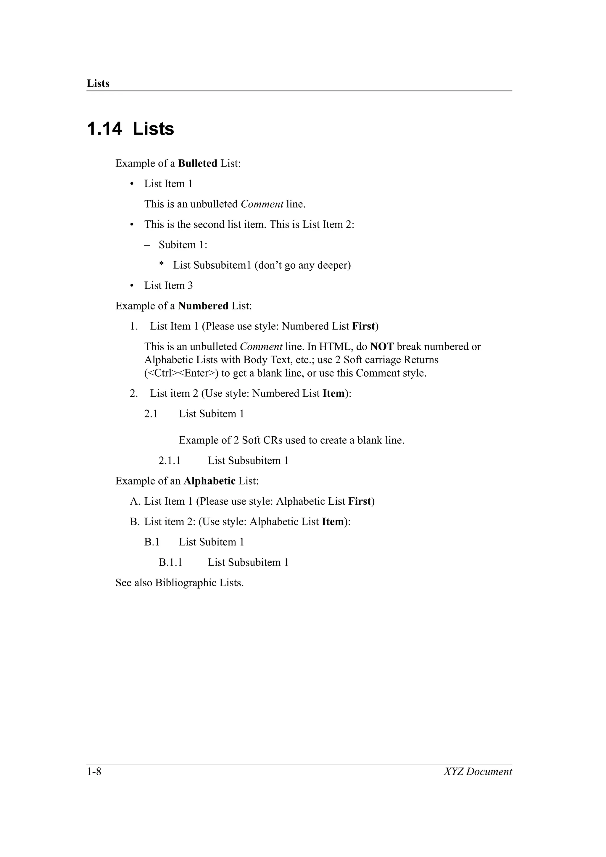 Lists
1-8 XYZ Document
1.14 Lists
Example of a Bulleted List:
• List Item 1
This is an unbulleted Comment line.
• This is the second list item. This is List Item 2:
– Subitem 1:
* List Subsubitem1 (don’t go any deeper)
• List Item 3
Example of a Numbered List:
1. List Item 1 (Please use style: Numbered List First)
This is an unbulleted Comment line. In HTML, do NOT break numbered or
Alphabetic Lists with Body Text, etc.; use 2 Soft carriage Returns
(<Ctrl><Enter>) to get a blank line, or use this Comment style.
2. List item 2 (Use style: Numbered List Item):
2.1 List Subitem 1
Example of 2 Soft CRs used to create a blank line.
2.1.1 List Subsubitem 1
Example of an Alphabetic List:
A. List Item 1 (Please use style: Alphabetic List First)
B. List item 2: (Use style: Alphabetic List Item):
B.1 List Subitem 1
B.1.1 List Subsubitem 1
See also Bibliographic Lists.
 
