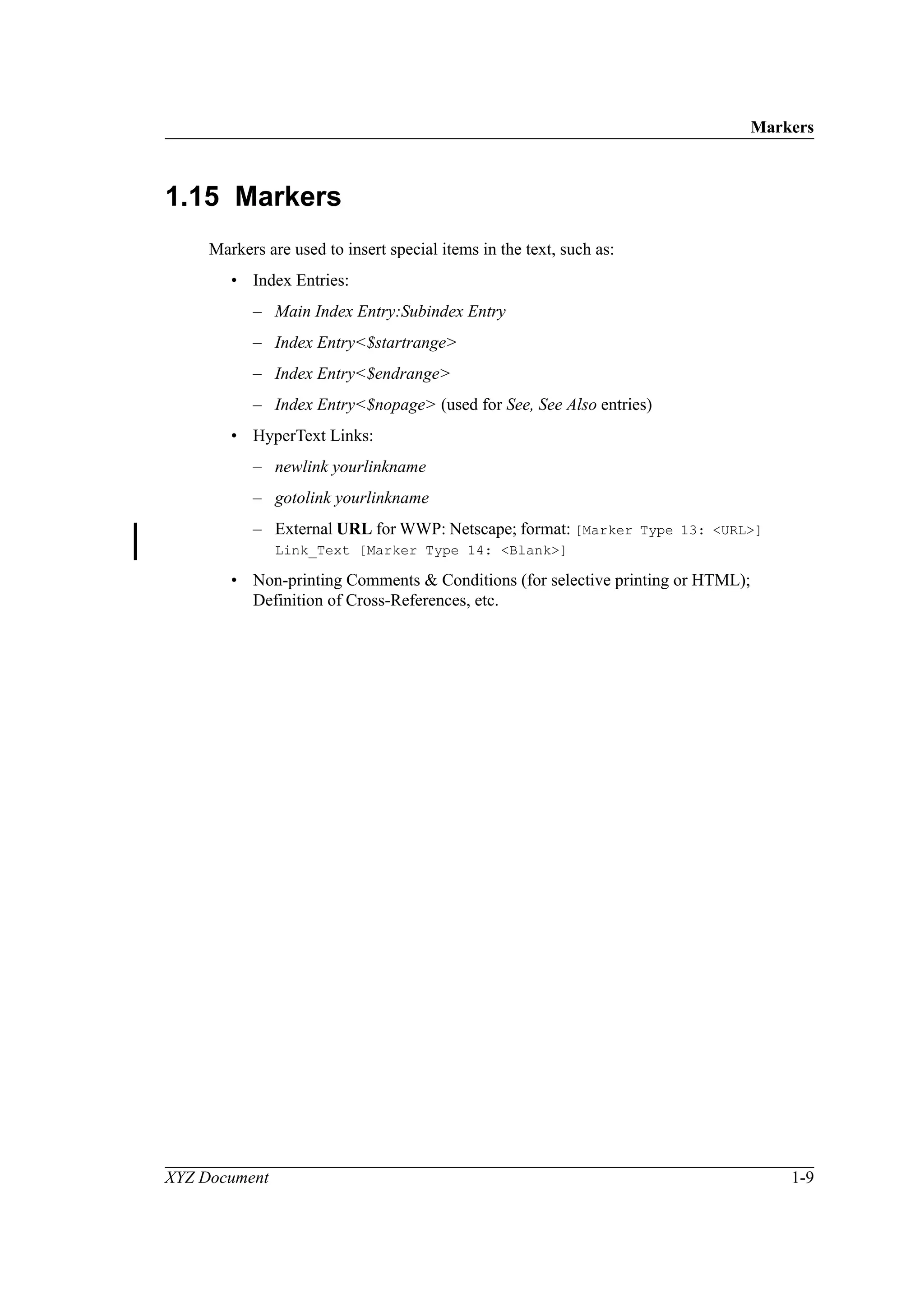 Markers
XYZ Document 1-9
1.15 Markers
Markers are used to insert special items in the text, such as:
• Index Entries:
– Main Index Entry:Subindex Entry
– Index Entry<$startrange>
– Index Entry<$endrange>
– Index Entry<$nopage> (used for See, See Also entries)
• HyperText Links:
– newlink yourlinkname
– gotolink yourlinkname
– External URL for WWP: Netscape; format: [Marker Type 13: <URL>]
Link_Text [Marker Type 14: <Blank>]
• Non-printing Comments & Conditions (for selective printing or HTML);
Definition of Cross-References, etc.
 