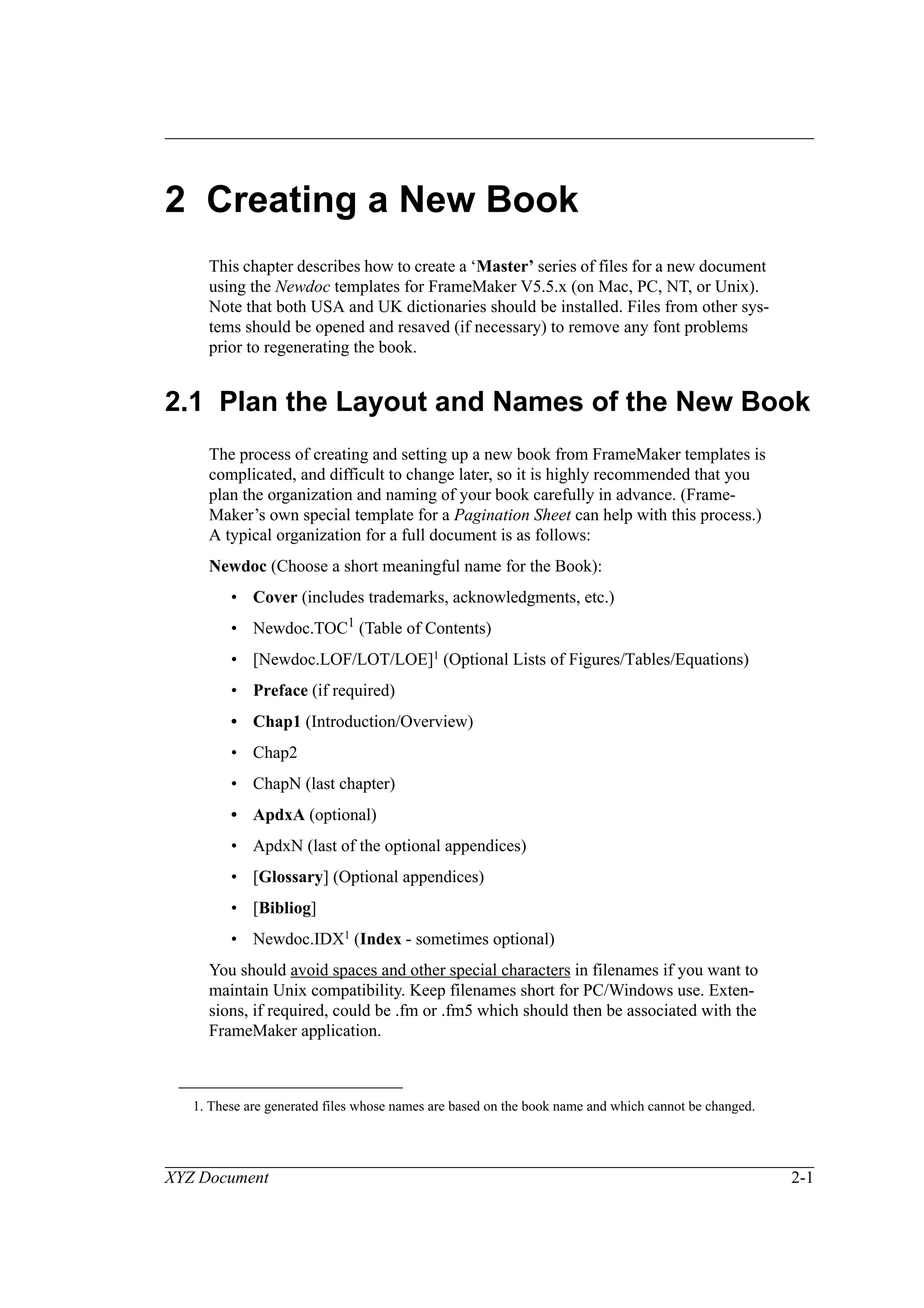 XYZ Document 2-1
2 Creating a New Book
This chapter describes how to create a ‘Master’ series of files for a new document
using the Newdoc templates for FrameMaker V5.5.x (on Mac, PC, NT, or Unix).
Note that both USA and UK dictionaries should be installed. Files from other sys-
tems should be opened and resaved (if necessary) to remove any font problems
prior to regenerating the book.
2.1 Plan the Layout and Names of the New Book
The process of creating and setting up a new book from FrameMaker templates is
complicated, and difficult to change later, so it is highly recommended that you
plan the organization and naming of your book carefully in advance. (Frame-
Maker’s own special template for a Pagination Sheet can help with this process.)
A typical organization for a full document is as follows:
Newdoc (Choose a short meaningful name for the Book):
• Cover (includes trademarks, acknowledgments, etc.)
• Newdoc.TOC1 (Table of Contents)
• [Newdoc.LOF/LOT/LOE]1 (Optional Lists of Figures/Tables/Equations)
• Preface (if required)
• Chap1 (Introduction/Overview)
• Chap2
• ChapN (last chapter)
• ApdxA (optional)
• ApdxN (last of the optional appendices)
• [Glossary] (Optional appendices)
• [Bibliog]
• Newdoc.IDX1 (Index - sometimes optional)
You should avoid spaces and other special characters in filenames if you want to
maintain Unix compatibility. Keep filenames short for PC/Windows use. Exten-
sions, if required, could be .fm or .fm5 which should then be associated with the
FrameMaker application.
1. These are generated files whose names are based on the book name and which cannot be changed.
 