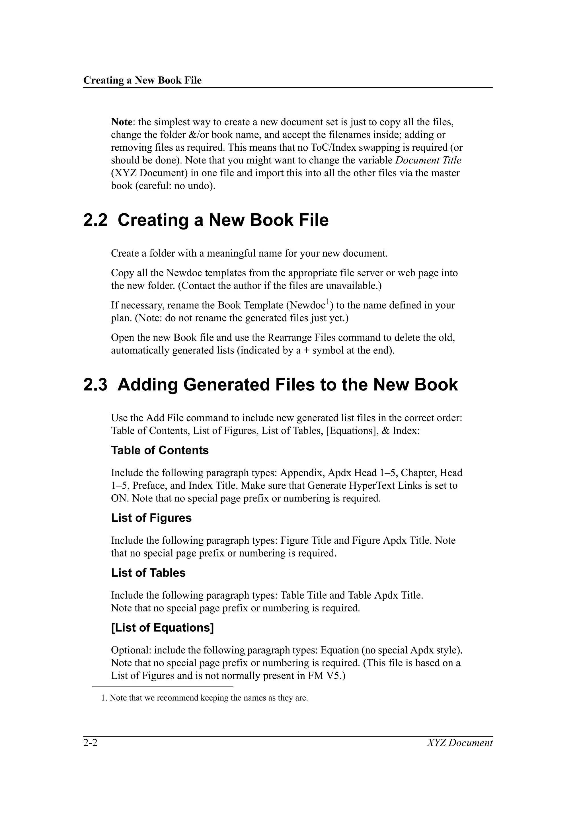 Creating a New Book File
2-2 XYZ Document
Note: the simplest way to create a new document set is just to copy all the files,
change the folder &/or book name, and accept the filenames inside; adding or
removing files as required. This means that no ToC/Index swapping is required (or
should be done). Note that you might want to change the variable Document Title
(XYZ Document) in one file and import this into all the other files via the master
book (careful: no undo).
2.2 Creating a New Book File
Create a folder with a meaningful name for your new document.
Copy all the Newdoc templates from the appropriate file server or web page into
the new folder. (Contact the author if the files are unavailable.)
If necessary, rename the Book Template (Newdoc1) to the name defined in your
plan. (Note: do not rename the generated files just yet.)
Open the new Book file and use the Rearrange Files command to delete the old,
automatically generated lists (indicated by a + symbol at the end).
2.3 Adding Generated Files to the New Book
Use the Add File command to include new generated list files in the correct order:
Table of Contents, List of Figures, List of Tables, [Equations], & Index:
Table of Contents
Include the following paragraph types: Appendix, Apdx Head 1–5, Chapter, Head
1–5, Preface, and Index Title. Make sure that Generate HyperText Links is set to
ON. Note that no special page prefix or numbering is required.
List of Figures
Include the following paragraph types: Figure Title and Figure Apdx Title. Note
that no special page prefix or numbering is required.
List of Tables
Include the following paragraph types: Table Title and Table Apdx Title.
Note that no special page prefix or numbering is required.
[List of Equations]
Optional: include the following paragraph types: Equation (no special Apdx style).
Note that no special page prefix or numbering is required. (This file is based on a
List of Figures and is not normally present in FM V5.)
1. Note that we recommend keeping the names as they are.
 