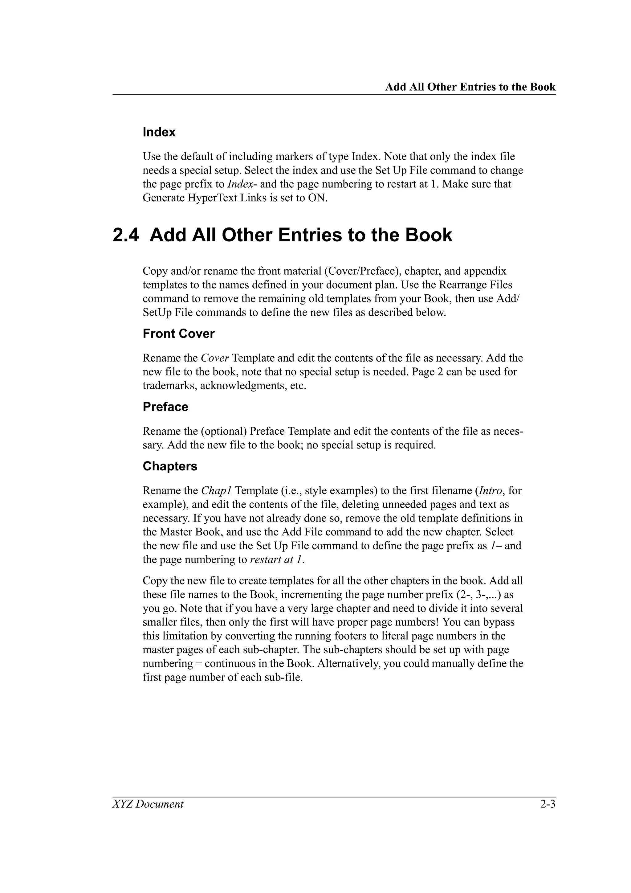 Add All Other Entries to the Book
XYZ Document 2-3
Index
Use the default of including markers of type Index. Note that only the index file
needs a special setup. Select the index and use the Set Up File command to change
the page prefix to Index- and the page numbering to restart at 1. Make sure that
Generate HyperText Links is set to ON.
2.4 Add All Other Entries to the Book
Copy and/or rename the front material (Cover/Preface), chapter, and appendix
templates to the names defined in your document plan. Use the Rearrange Files
command to remove the remaining old templates from your Book, then use Add/
SetUp File commands to define the new files as described below.
Front Cover
Rename the Cover Template and edit the contents of the file as necessary. Add the
new file to the book, note that no special setup is needed. Page 2 can be used for
trademarks, acknowledgments, etc.
Preface
Rename the (optional) Preface Template and edit the contents of the file as neces-
sary. Add the new file to the book; no special setup is required.
Chapters
Rename the Chap1 Template (i.e., style examples) to the first filename (Intro, for
example), and edit the contents of the file, deleting unneeded pages and text as
necessary. If you have not already done so, remove the old template definitions in
the Master Book, and use the Add File command to add the new chapter. Select
the new file and use the Set Up File command to define the page prefix as 1– and
the page numbering to restart at 1.
Copy the new file to create templates for all the other chapters in the book. Add all
these file names to the Book, incrementing the page number prefix (2-, 3-,...) as
you go. Note that if you have a very large chapter and need to divide it into several
smaller files, then only the first will have proper page numbers! You can bypass
this limitation by converting the running footers to literal page numbers in the
master pages of each sub-chapter. The sub-chapters should be set up with page
numbering = continuous in the Book. Alternatively, you could manually define the
first page number of each sub-file.
 