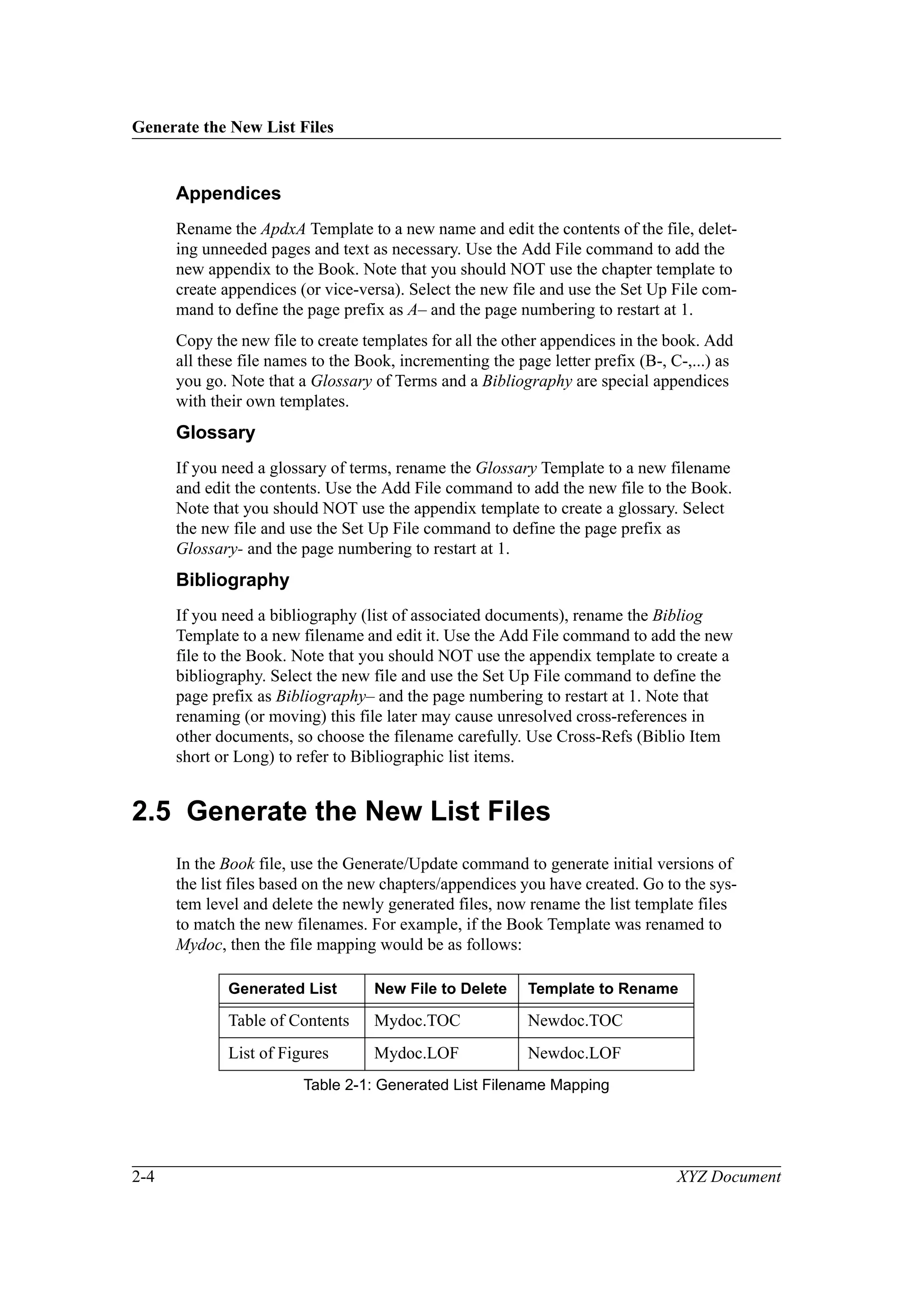 Generate the New List Files
2-4 XYZ Document
Appendices
Rename the ApdxA Template to a new name and edit the contents of the file, delet-
ing unneeded pages and text as necessary. Use the Add File command to add the
new appendix to the Book. Note that you should NOT use the chapter template to
create appendices (or vice-versa). Select the new file and use the Set Up File com-
mand to define the page prefix as A– and the page numbering to restart at 1.
Copy the new file to create templates for all the other appendices in the book. Add
all these file names to the Book, incrementing the page letter prefix (B-, C-,...) as
you go. Note that a Glossary of Terms and a Bibliography are special appendices
with their own templates.
Glossary
If you need a glossary of terms, rename the Glossary Template to a new filename
and edit the contents. Use the Add File command to add the new file to the Book.
Note that you should NOT use the appendix template to create a glossary. Select
the new file and use the Set Up File command to define the page prefix as
Glossary- and the page numbering to restart at 1.
Bibliography
If you need a bibliography (list of associated documents), rename the Bibliog
Template to a new filename and edit it. Use the Add File command to add the new
file to the Book. Note that you should NOT use the appendix template to create a
bibliography. Select the new file and use the Set Up File command to define the
page prefix as Bibliography– and the page numbering to restart at 1. Note that
renaming (or moving) this file later may cause unresolved cross-references in
other documents, so choose the filename carefully. Use Cross-Refs (Biblio Item
short or Long) to refer to Bibliographic list items.
2.5 Generate the New List Files
In the Book file, use the Generate/Update command to generate initial versions of
the list files based on the new chapters/appendices you have created. Go to the sys-
tem level and delete the newly generated files, now rename the list template files
to match the new filenames. For example, if the Book Template was renamed to
Mydoc, then the file mapping would be as follows:
Generated List New File to Delete Template to Rename
Table of Contents Mydoc.TOC Newdoc.TOC
List of Figures Mydoc.LOF Newdoc.LOF
Table 2-1: Generated List Filename Mapping
 