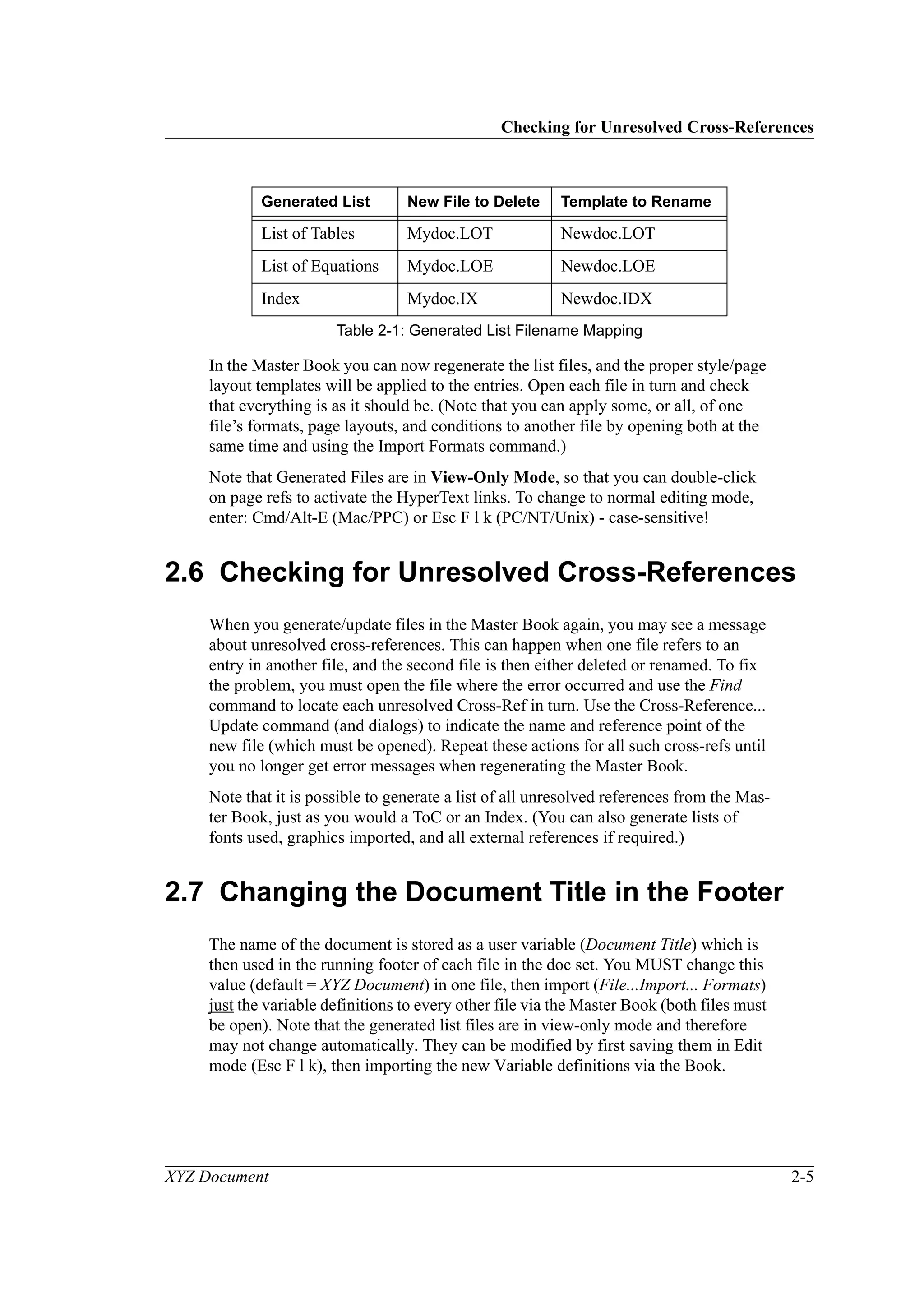 Checking for Unresolved Cross-References
XYZ Document 2-5
In the Master Book you can now regenerate the list files, and the proper style/page
layout templates will be applied to the entries. Open each file in turn and check
that everything is as it should be. (Note that you can apply some, or all, of one
file’s formats, page layouts, and conditions to another file by opening both at the
same time and using the Import Formats command.)
Note that Generated Files are in View-Only Mode, so that you can double-click
on page refs to activate the HyperText links. To change to normal editing mode,
enter: Cmd/Alt-E (Mac/PPC) or Esc F l k (PC/NT/Unix) - case-sensitive!
2.6 Checking for Unresolved Cross-References
When you generate/update files in the Master Book again, you may see a message
about unresolved cross-references. This can happen when one file refers to an
entry in another file, and the second file is then either deleted or renamed. To fix
the problem, you must open the file where the error occurred and use the Find
command to locate each unresolved Cross-Ref in turn. Use the Cross-Reference...
Update command (and dialogs) to indicate the name and reference point of the
new file (which must be opened). Repeat these actions for all such cross-refs until
you no longer get error messages when regenerating the Master Book.
Note that it is possible to generate a list of all unresolved references from the Mas-
ter Book, just as you would a ToC or an Index. (You can also generate lists of
fonts used, graphics imported, and all external references if required.)
2.7 Changing the Document Title in the Footer
The name of the document is stored as a user variable (Document Title) which is
then used in the running footer of each file in the doc set. You MUST change this
value (default = XYZ Document) in one file, then import (File...Import... Formats)
just the variable definitions to every other file via the Master Book (both files must
be open). Note that the generated list files are in view-only mode and therefore
may not change automatically. They can be modified by first saving them in Edit
mode (Esc F l k), then importing the new Variable definitions via the Book.
List of Tables Mydoc.LOT Newdoc.LOT
List of Equations Mydoc.LOE Newdoc.LOE
Index Mydoc.IX Newdoc.IDX
Generated List New File to Delete Template to Rename
Table 2-1: Generated List Filename Mapping
 
