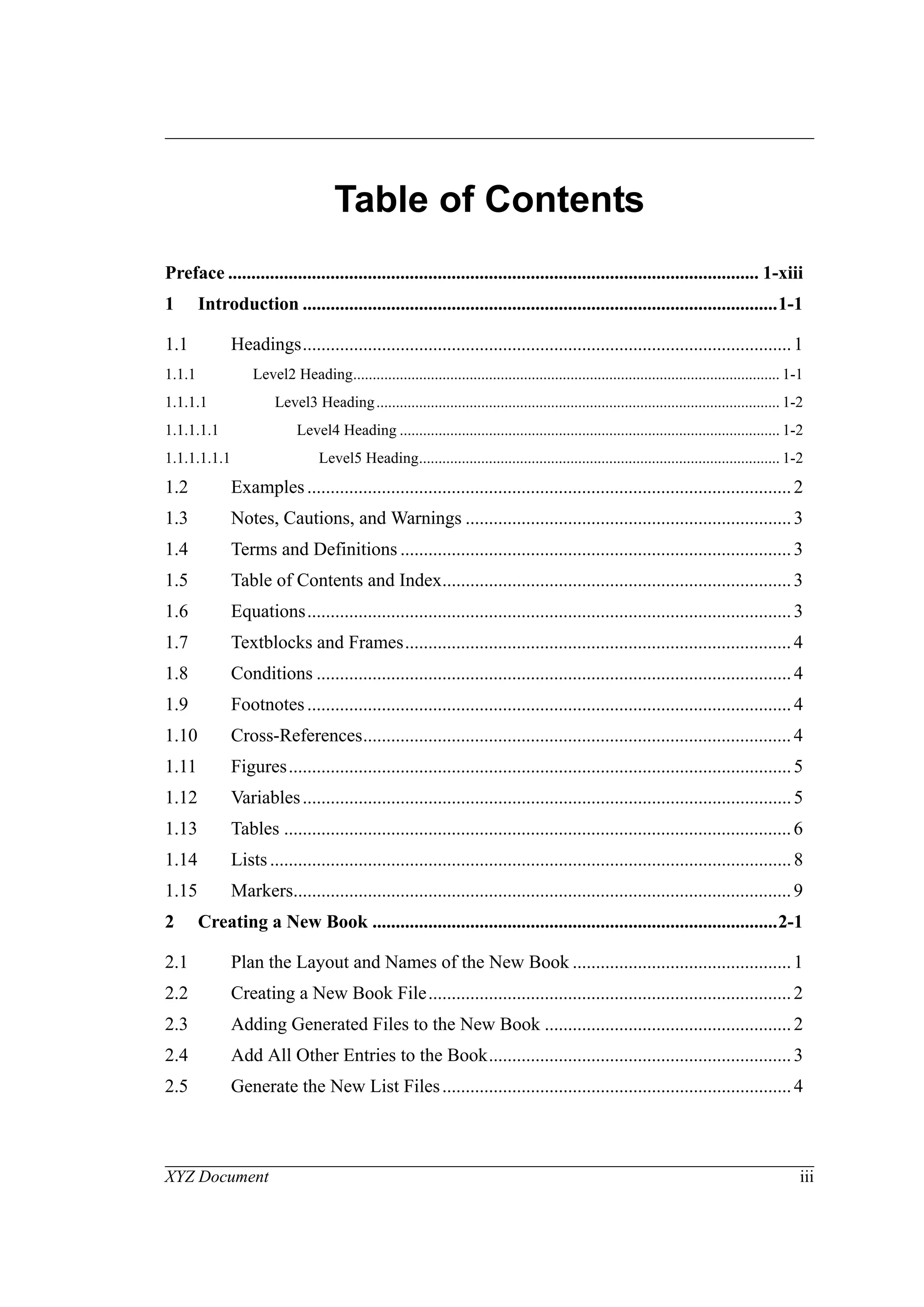XYZ Document iii
Table of Contents
Preface .................................................................................................................. 1-xiii
1 Introduction ......................................................................................................1-1
1.1 Headings.........................................................................................................1
1.1.1 Level2 Heading.............................................................................................................. 1-1
1.1.1.1 Level3 Heading........................................................................................................ 1-2
1.1.1.1.1 Level4 Heading .................................................................................................. 1-2
1.1.1.1.1.1 Level5 Heading............................................................................................. 1-2
1.2 Examples........................................................................................................2
1.3 Notes, Cautions, and Warnings ......................................................................3
1.4 Terms and Definitions ....................................................................................3
1.5 Table of Contents and Index...........................................................................3
1.6 Equations........................................................................................................3
1.7 Textblocks and Frames...................................................................................4
1.8 Conditions ......................................................................................................4
1.9 Footnotes........................................................................................................4
1.10 Cross-References............................................................................................4
1.11 Figures............................................................................................................5
1.12 Variables.........................................................................................................5
1.13 Tables .............................................................................................................6
1.14 Lists................................................................................................................8
1.15 Markers...........................................................................................................9
2 Creating a New Book .......................................................................................2-1
2.1 Plan the Layout and Names of the New Book ...............................................1
2.2 Creating a New Book File..............................................................................2
2.3 Adding Generated Files to the New Book .....................................................2
2.4 Add All Other Entries to the Book.................................................................3
2.5 Generate the New List Files...........................................................................4
 
