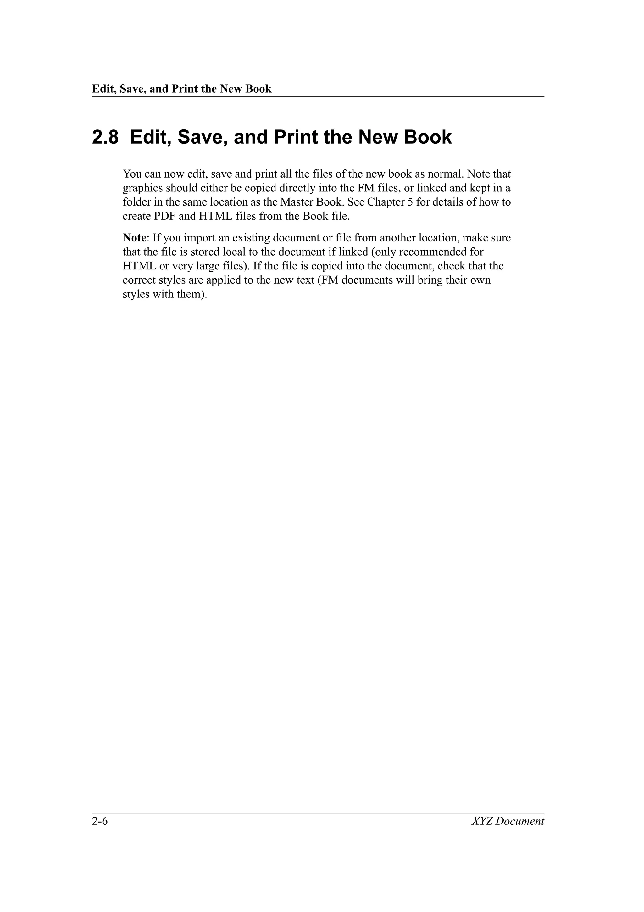 Edit, Save, and Print the New Book
2-6 XYZ Document
2.8 Edit, Save, and Print the New Book
You can now edit, save and print all the files of the new book as normal. Note that
graphics should either be copied directly into the FM files, or linked and kept in a
folder in the same location as the Master Book. See Chapter 5 for details of how to
create PDF and HTML files from the Book file.
Note: If you import an existing document or file from another location, make sure
that the file is stored local to the document if linked (only recommended for
HTML or very large files). If the file is copied into the document, check that the
correct styles are applied to the new text (FM documents will bring their own
styles with them).
 