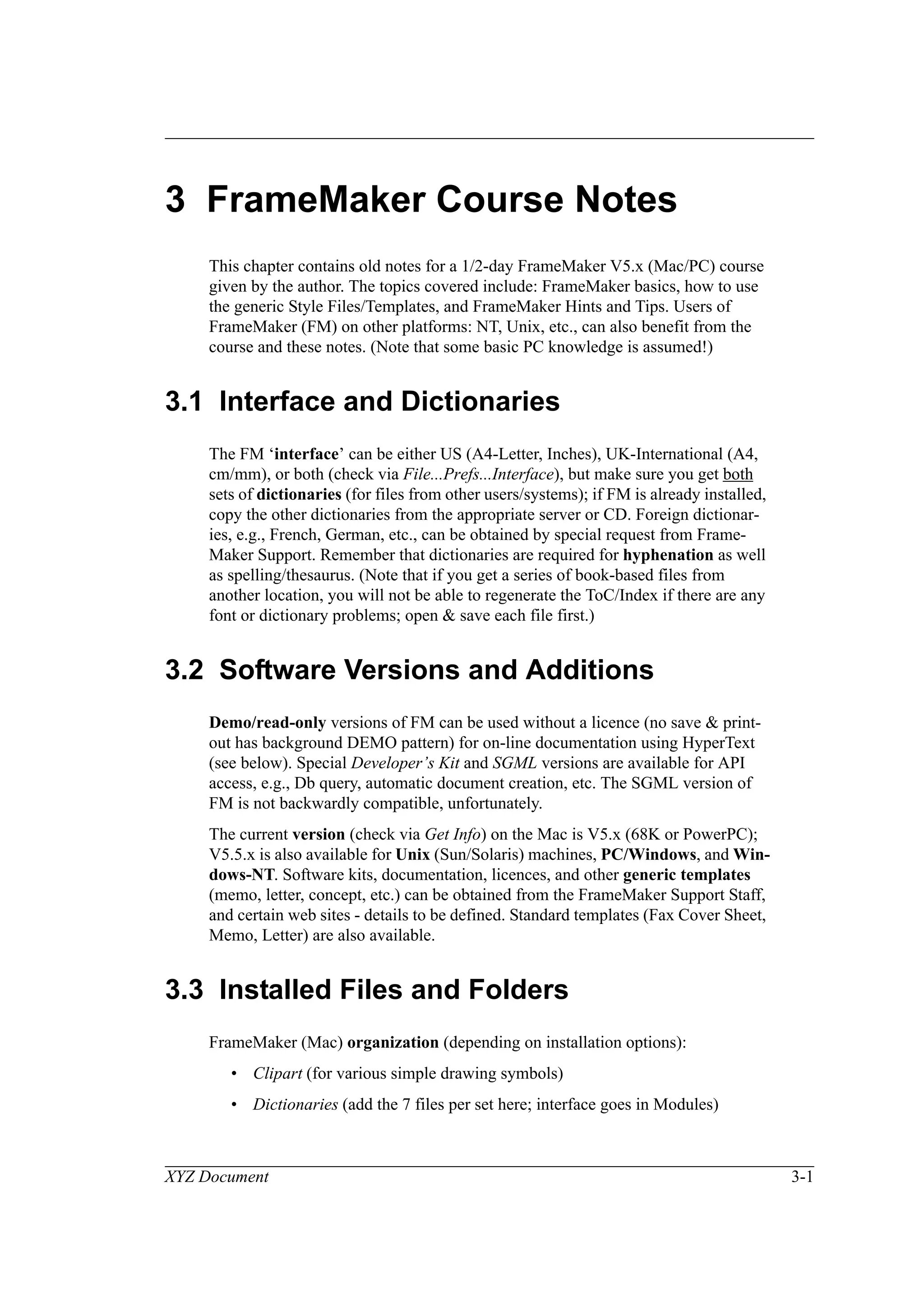XYZ Document 3-1
3 FrameMaker Course Notes
This chapter contains old notes for a 1/2-day FrameMaker V5.x (Mac/PC) course
given by the author. The topics covered include: FrameMaker basics, how to use
the generic Style Files/Templates, and FrameMaker Hints and Tips. Users of
FrameMaker (FM) on other platforms: NT, Unix, etc., can also benefit from the
course and these notes. (Note that some basic PC knowledge is assumed!)
3.1 Interface and Dictionaries
The FM ‘interface’ can be either US (A4-Letter, Inches), UK-International (A4,
cm/mm), or both (check via File...Prefs...Interface), but make sure you get both
sets of dictionaries (for files from other users/systems); if FM is already installed,
copy the other dictionaries from the appropriate server or CD. Foreign dictionar-
ies, e.g., French, German, etc., can be obtained by special request from Frame-
Maker Support. Remember that dictionaries are required for hyphenation as well
as spelling/thesaurus. (Note that if you get a series of book-based files from
another location, you will not be able to regenerate the ToC/Index if there are any
font or dictionary problems; open & save each file first.)
3.2 Software Versions and Additions
Demo/read-only versions of FM can be used without a licence (no save & print-
out has background DEMO pattern) for on-line documentation using HyperText
(see below). Special Developer’s Kit and SGML versions are available for API
access, e.g., Db query, automatic document creation, etc. The SGML version of
FM is not backwardly compatible, unfortunately.
The current version (check via Get Info) on the Mac is V5.x (68K or PowerPC);
V5.5.x is also available for Unix (Sun/Solaris) machines, PC/Windows, and Win-
dows-NT. Software kits, documentation, licences, and other generic templates
(memo, letter, concept, etc.) can be obtained from the FrameMaker Support Staff,
and certain web sites - details to be defined. Standard templates (Fax Cover Sheet,
Memo, Letter) are also available.
3.3 Installed Files and Folders
FrameMaker (Mac) organization (depending on installation options):
• Clipart (for various simple drawing symbols)
• Dictionaries (add the 7 files per set here; interface goes in Modules)
 