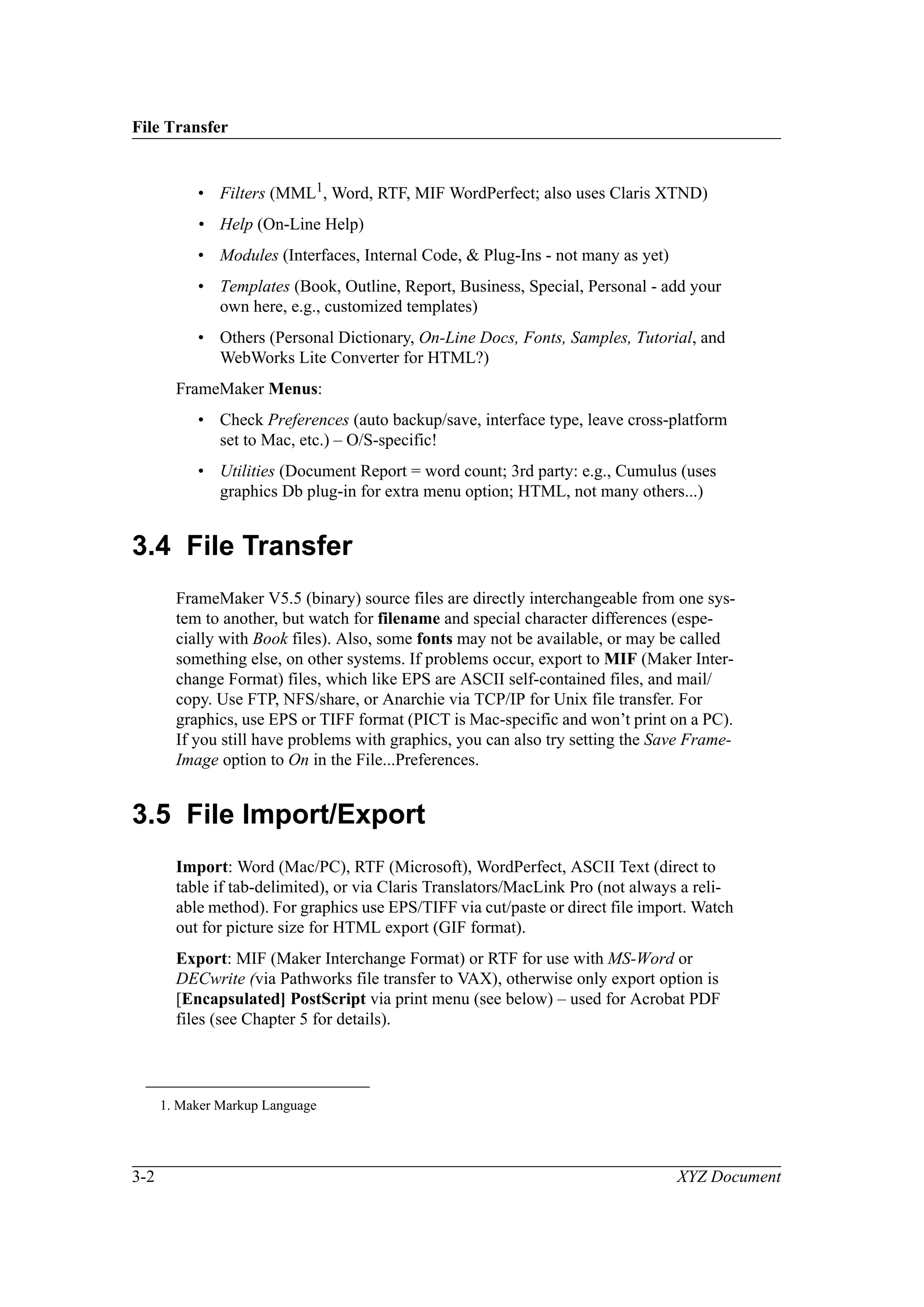 File Transfer
3-2 XYZ Document
• Filters (MML1
, Word, RTF, MIF WordPerfect; also uses Claris XTND)
• Help (On-Line Help)
• Modules (Interfaces, Internal Code, & Plug-Ins - not many as yet)
• Templates (Book, Outline, Report, Business, Special, Personal - add your
own here, e.g., customized templates)
• Others (Personal Dictionary, On-Line Docs, Fonts, Samples, Tutorial, and
WebWorks Lite Converter for HTML?)
FrameMaker Menus:
• Check Preferences (auto backup/save, interface type, leave cross-platform
set to Mac, etc.) – O/S-specific!
• Utilities (Document Report = word count; 3rd party: e.g., Cumulus (uses
graphics Db plug-in for extra menu option; HTML, not many others...)
3.4 File Transfer
FrameMaker V5.5 (binary) source files are directly interchangeable from one sys-
tem to another, but watch for filename and special character differences (espe-
cially with Book files). Also, some fonts may not be available, or may be called
something else, on other systems. If problems occur, export to MIF (Maker Inter-
change Format) files, which like EPS are ASCII self-contained files, and mail/
copy. Use FTP, NFS/share, or Anarchie via TCP/IP for Unix file transfer. For
graphics, use EPS or TIFF format (PICT is Mac-specific and won’t print on a PC).
If you still have problems with graphics, you can also try setting the Save Frame-
Image option to On in the File...Preferences.
3.5 File Import/Export
Import: Word (Mac/PC), RTF (Microsoft), WordPerfect, ASCII Text (direct to
table if tab-delimited), or via Claris Translators/MacLink Pro (not always a reli-
able method). For graphics use EPS/TIFF via cut/paste or direct file import. Watch
out for picture size for HTML export (GIF format).
Export: MIF (Maker Interchange Format) or RTF for use with MS-Word or
DECwrite (via Pathworks file transfer to VAX), otherwise only export option is
[Encapsulated] PostScript via print menu (see below) – used for Acrobat PDF
files (see Chapter 5 for details).
1. Maker Markup Language
 
