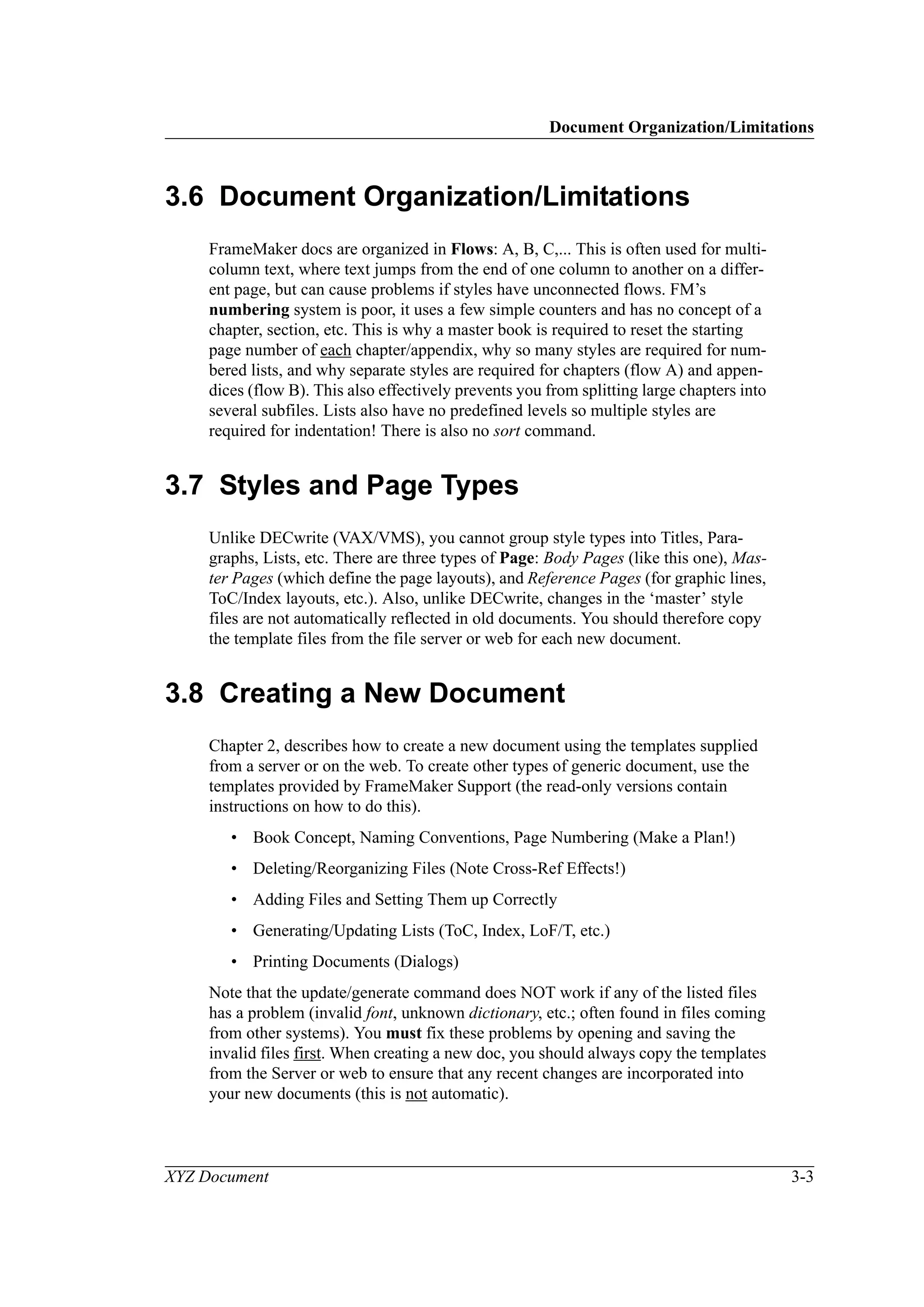 Document Organization/Limitations
XYZ Document 3-3
3.6 Document Organization/Limitations
FrameMaker docs are organized in Flows: A, B, C,... This is often used for multi-
column text, where text jumps from the end of one column to another on a differ-
ent page, but can cause problems if styles have unconnected flows. FM’s
numbering system is poor, it uses a few simple counters and has no concept of a
chapter, section, etc. This is why a master book is required to reset the starting
page number of each chapter/appendix, why so many styles are required for num-
bered lists, and why separate styles are required for chapters (flow A) and appen-
dices (flow B). This also effectively prevents you from splitting large chapters into
several subfiles. Lists also have no predefined levels so multiple styles are
required for indentation! There is also no sort command.
3.7 Styles and Page Types
Unlike DECwrite (VAX/VMS), you cannot group style types into Titles, Para-
graphs, Lists, etc. There are three types of Page: Body Pages (like this one), Mas-
ter Pages (which define the page layouts), and Reference Pages (for graphic lines,
ToC/Index layouts, etc.). Also, unlike DECwrite, changes in the ‘master’ style
files are not automatically reflected in old documents. You should therefore copy
the template files from the file server or web for each new document.
3.8 Creating a New Document
Chapter 2, describes how to create a new document using the templates supplied
from a server or on the web. To create other types of generic document, use the
templates provided by FrameMaker Support (the read-only versions contain
instructions on how to do this).
• Book Concept, Naming Conventions, Page Numbering (Make a Plan!)
• Deleting/Reorganizing Files (Note Cross-Ref Effects!)
• Adding Files and Setting Them up Correctly
• Generating/Updating Lists (ToC, Index, LoF/T, etc.)
• Printing Documents (Dialogs)
Note that the update/generate command does NOT work if any of the listed files
has a problem (invalid font, unknown dictionary, etc.; often found in files coming
from other systems). You must fix these problems by opening and saving the
invalid files first. When creating a new doc, you should always copy the templates
from the Server or web to ensure that any recent changes are incorporated into
your new documents (this is not automatic).
 