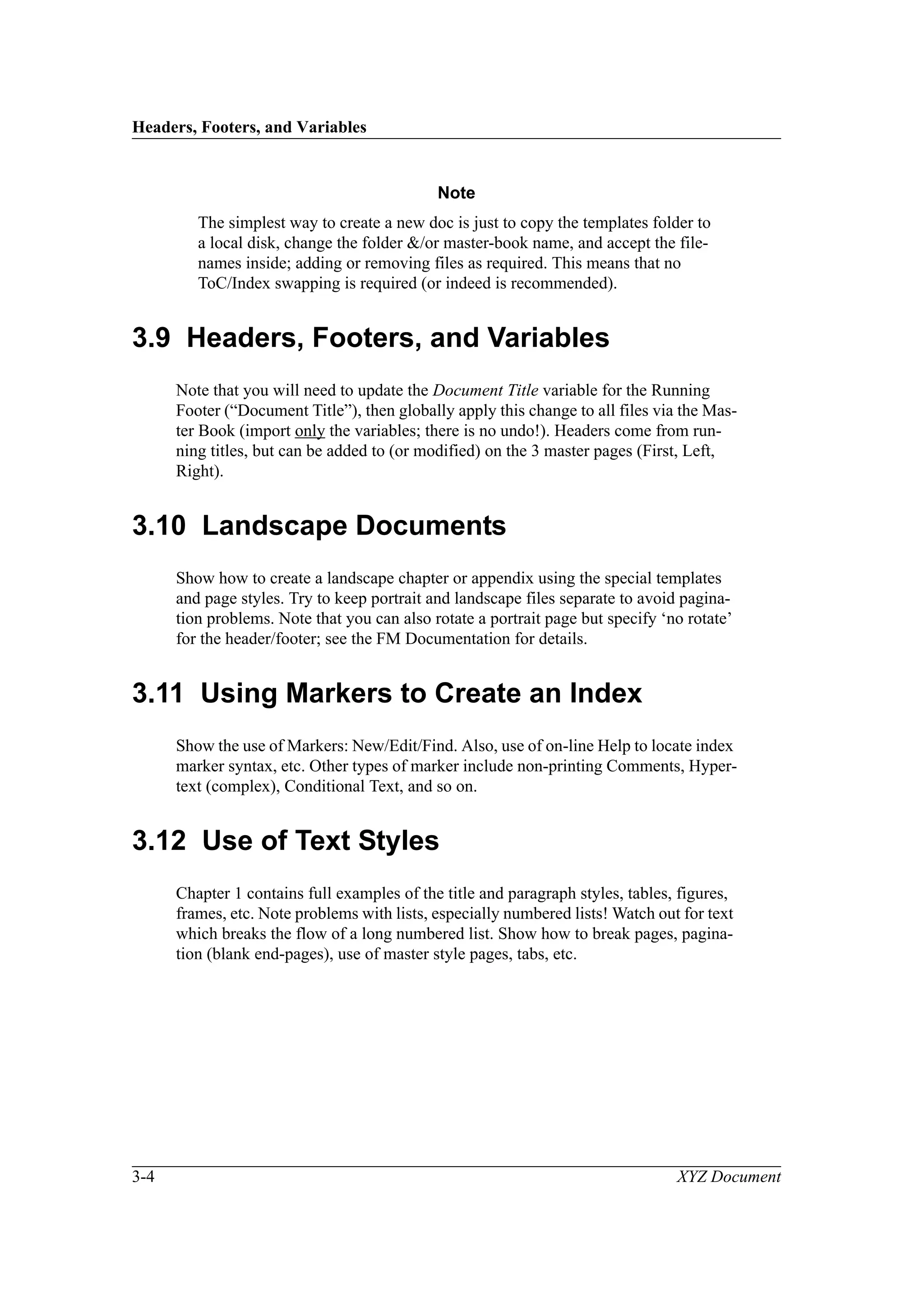 Headers, Footers, and Variables
3-4 XYZ Document
Note
The simplest way to create a new doc is just to copy the templates folder to
a local disk, change the folder &/or master-book name, and accept the file-
names inside; adding or removing files as required. This means that no
ToC/Index swapping is required (or indeed is recommended).
3.9 Headers, Footers, and Variables
Note that you will need to update the Document Title variable for the Running
Footer (“Document Title”), then globally apply this change to all files via the Mas-
ter Book (import only the variables; there is no undo!). Headers come from run-
ning titles, but can be added to (or modified) on the 3 master pages (First, Left,
Right).
3.10 Landscape Documents
Show how to create a landscape chapter or appendix using the special templates
and page styles. Try to keep portrait and landscape files separate to avoid pagina-
tion problems. Note that you can also rotate a portrait page but specify ‘no rotate’
for the header/footer; see the FM Documentation for details.
3.11 Using Markers to Create an Index
Show the use of Markers: New/Edit/Find. Also, use of on-line Help to locate index
marker syntax, etc. Other types of marker include non-printing Comments, Hyper-
text (complex), Conditional Text, and so on.
3.12 Use of Text Styles
Chapter 1 contains full examples of the title and paragraph styles, tables, figures,
frames, etc. Note problems with lists, especially numbered lists! Watch out for text
which breaks the flow of a long numbered list. Show how to break pages, pagina-
tion (blank end-pages), use of master style pages, tabs, etc.
 