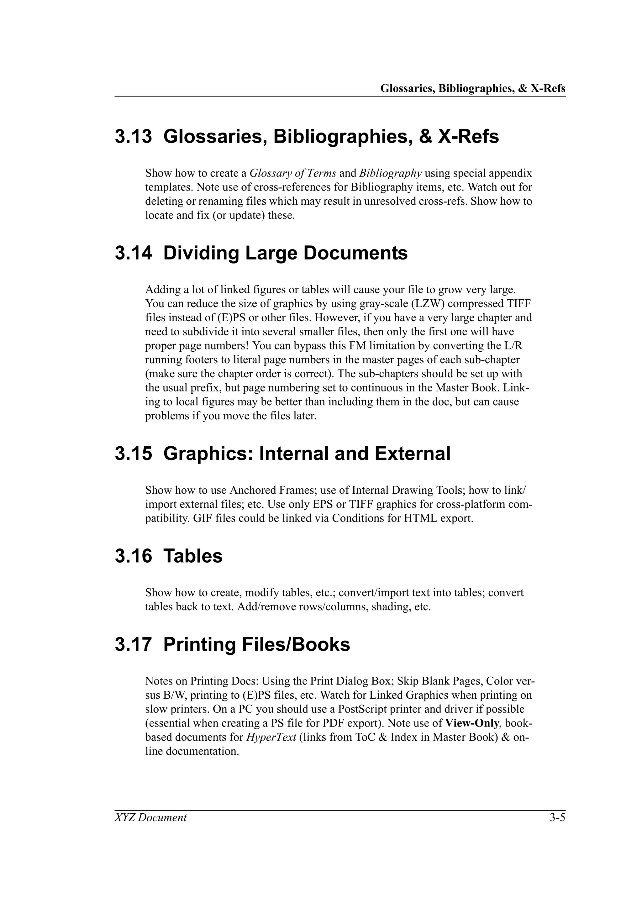 Glossaries, Bibliographies, & X-Refs
XYZ Document 3-5
3.13 Glossaries, Bibliographies, & X-Refs
Show how to create a Glossary of Terms and Bibliography using special appendix
templates. Note use of cross-references for Bibliography items, etc. Watch out for
deleting or renaming files which may result in unresolved cross-refs. Show how to
locate and fix (or update) these.
3.14 Dividing Large Documents
Adding a lot of linked figures or tables will cause your file to grow very large.
You can reduce the size of graphics by using gray-scale (LZW) compressed TIFF
files instead of (E)PS or other files. However, if you have a very large chapter and
need to subdivide it into several smaller files, then only the first one will have
proper page numbers! You can bypass this FM limitation by converting the L/R
running footers to literal page numbers in the master pages of each sub-chapter
(make sure the chapter order is correct). The sub-chapters should be set up with
the usual prefix, but page numbering set to continuous in the Master Book. Link-
ing to local figures may be better than including them in the doc, but can cause
problems if you move the files later.
3.15 Graphics: Internal and External
Show how to use Anchored Frames; use of Internal Drawing Tools; how to link/
import external files; etc. Use only EPS or TIFF graphics for cross-platform com-
patibility. GIF files could be linked via Conditions for HTML export.
3.16 Tables
Show how to create, modify tables, etc.; convert/import text into tables; convert
tables back to text. Add/remove rows/columns, shading, etc.
3.17 Printing Files/Books
Notes on Printing Docs: Using the Print Dialog Box; Skip Blank Pages, Color ver-
sus B/W, printing to (E)PS files, etc. Watch for Linked Graphics when printing on
slow printers. On a PC you should use a PostScript printer and driver if possible
(essential when creating a PS file for PDF export). Note use of View-Only, book-
based documents for HyperText (links from ToC & Index in Master Book) & on-
line documentation.
 