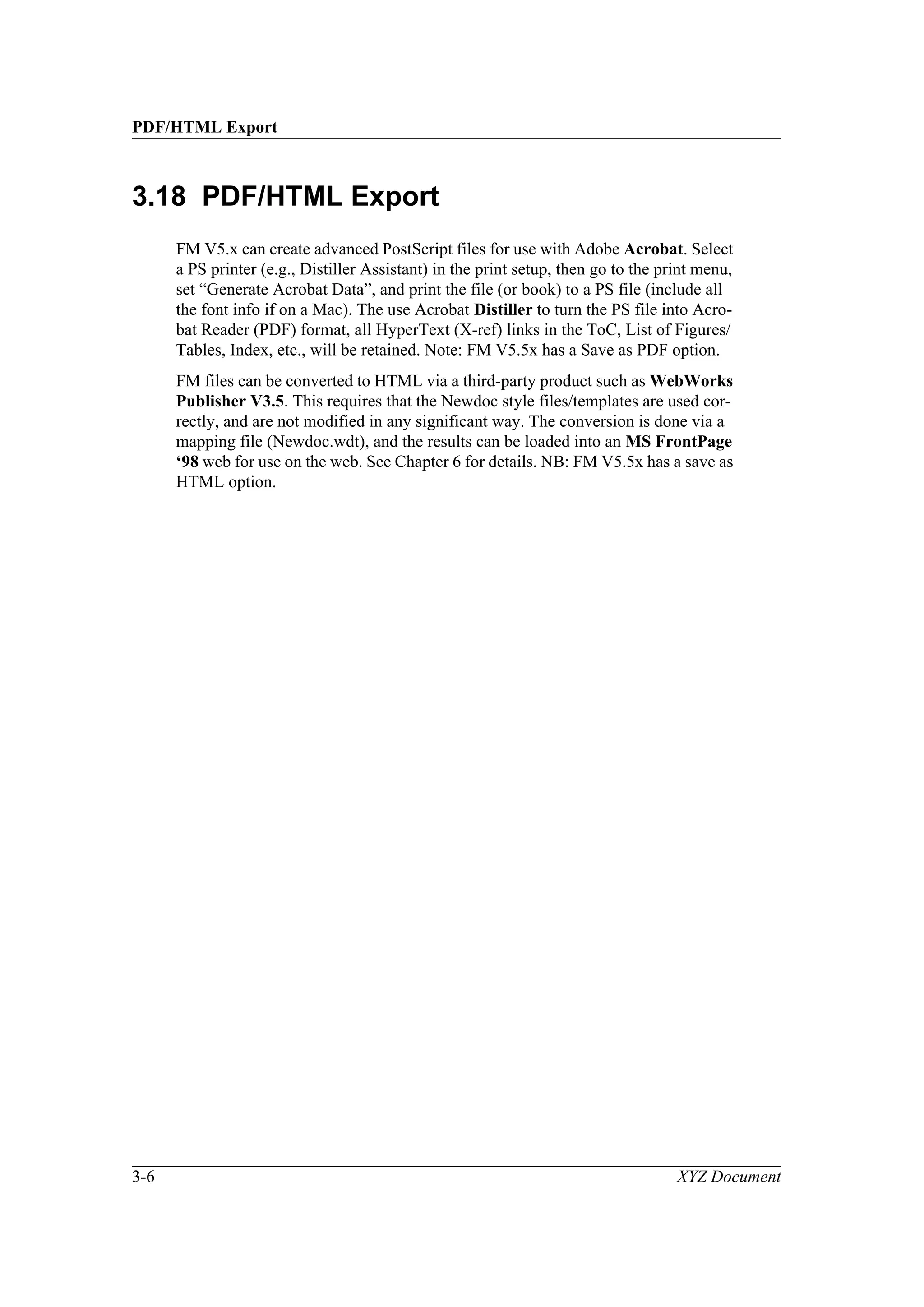 PDF/HTML Export
3-6 XYZ Document
3.18 PDF/HTML Export
FM V5.x can create advanced PostScript files for use with Adobe Acrobat. Select
a PS printer (e.g., Distiller Assistant) in the print setup, then go to the print menu,
set “Generate Acrobat Data”, and print the file (or book) to a PS file (include all
the font info if on a Mac). The use Acrobat Distiller to turn the PS file into Acro-
bat Reader (PDF) format, all HyperText (X-ref) links in the ToC, List of Figures/
Tables, Index, etc., will be retained. Note: FM V5.5x has a Save as PDF option.
FM files can be converted to HTML via a third-party product such as WebWorks
Publisher V3.5. This requires that the Newdoc style files/templates are used cor-
rectly, and are not modified in any significant way. The conversion is done via a
mapping file (Newdoc.wdt), and the results can be loaded into an MS FrontPage
‘98 web for use on the web. See Chapter 6 for details. NB: FM V5.5x has a save as
HTML option.
 