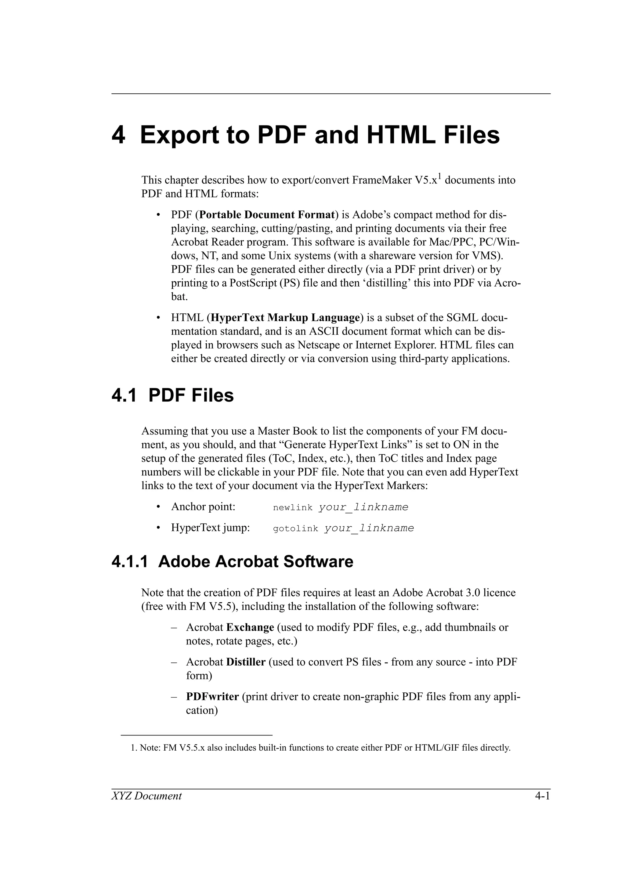 XYZ Document 4-1
4 Export to PDF and HTML Files
This chapter describes how to export/convert FrameMaker V5.x1 documents into
PDF and HTML formats:
• PDF (Portable Document Format) is Adobe’s compact method for dis-
playing, searching, cutting/pasting, and printing documents via their free
Acrobat Reader program. This software is available for Mac/PPC, PC/Win-
dows, NT, and some Unix systems (with a shareware version for VMS).
PDF files can be generated either directly (via a PDF print driver) or by
printing to a PostScript (PS) file and then ‘distilling’ this into PDF via Acro-
bat.
• HTML (HyperText Markup Language) is a subset of the SGML docu-
mentation standard, and is an ASCII document format which can be dis-
played in browsers such as Netscape or Internet Explorer. HTML files can
either be created directly or via conversion using third-party applications.
4.1 PDF Files
Assuming that you use a Master Book to list the components of your FM docu-
ment, as you should, and that “Generate HyperText Links” is set to ON in the
setup of the generated files (ToC, Index, etc.), then ToC titles and Index page
numbers will be clickable in your PDF file. Note that you can even add HyperText
links to the text of your document via the HyperText Markers:
• Anchor point: newlink your_linkname
• HyperText jump: gotolink your_linkname
4.1.1 Adobe Acrobat Software
Note that the creation of PDF files requires at least an Adobe Acrobat 3.0 licence
(free with FM V5.5), including the installation of the following software:
– Acrobat Exchange (used to modify PDF files, e.g., add thumbnails or
notes, rotate pages, etc.)
– Acrobat Distiller (used to convert PS files - from any source - into PDF
form)
– PDFwriter (print driver to create non-graphic PDF files from any appli-
cation)
1. Note: FM V5.5.x also includes built-in functions to create either PDF or HTML/GIF files directly.
 