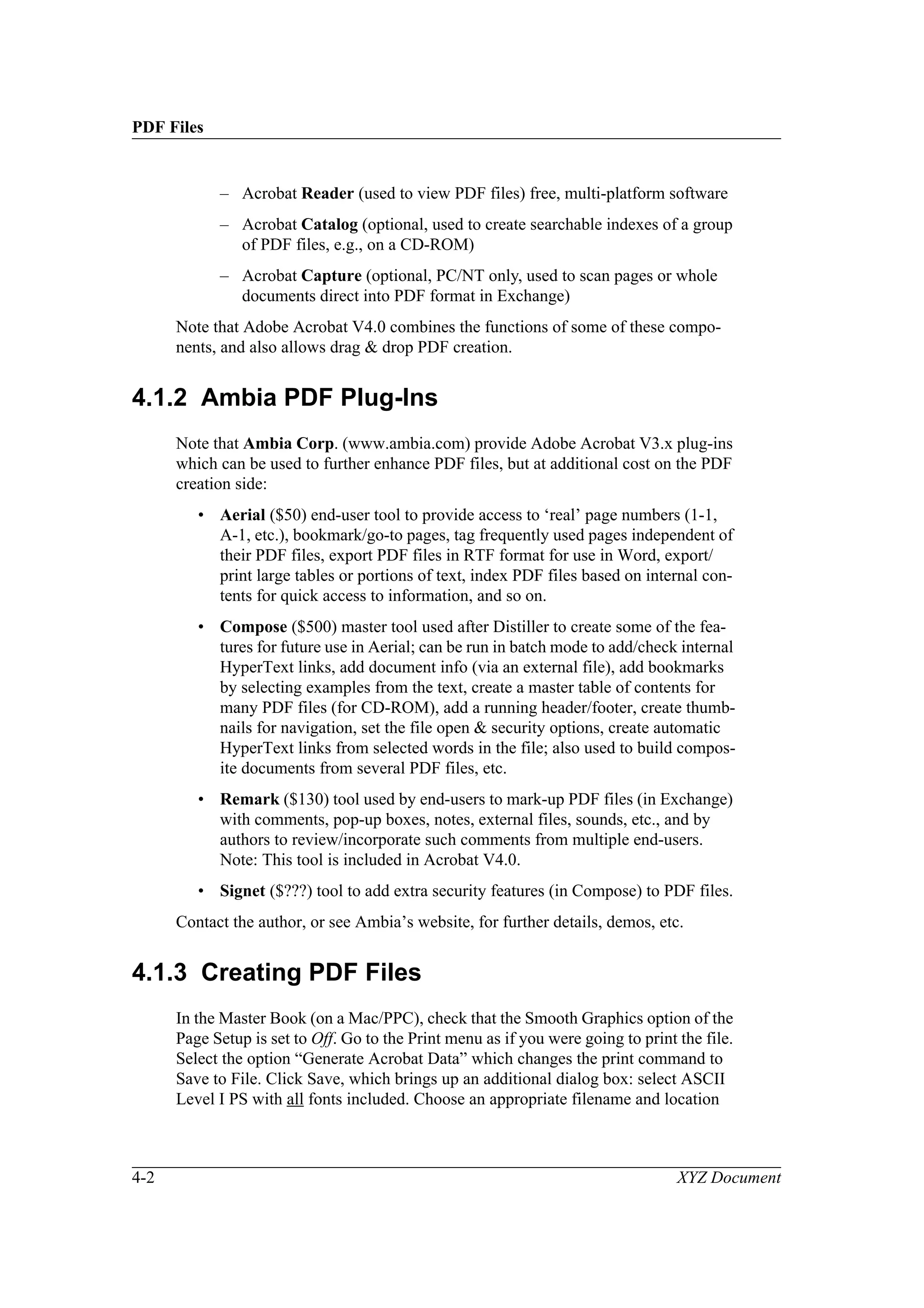 PDF Files
4-2 XYZ Document
– Acrobat Reader (used to view PDF files) free, multi-platform software
– Acrobat Catalog (optional, used to create searchable indexes of a group
of PDF files, e.g., on a CD-ROM)
– Acrobat Capture (optional, PC/NT only, used to scan pages or whole
documents direct into PDF format in Exchange)
Note that Adobe Acrobat V4.0 combines the functions of some of these compo-
nents, and also allows drag & drop PDF creation.
4.1.2 Ambia PDF Plug-Ins
Note that Ambia Corp. (www.ambia.com) provide Adobe Acrobat V3.x plug-ins
which can be used to further enhance PDF files, but at additional cost on the PDF
creation side:
• Aerial ($50) end-user tool to provide access to ‘real’ page numbers (1-1,
A-1, etc.), bookmark/go-to pages, tag frequently used pages independent of
their PDF files, export PDF files in RTF format for use in Word, export/
print large tables or portions of text, index PDF files based on internal con-
tents for quick access to information, and so on.
• Compose ($500) master tool used after Distiller to create some of the fea-
tures for future use in Aerial; can be run in batch mode to add/check internal
HyperText links, add document info (via an external file), add bookmarks
by selecting examples from the text, create a master table of contents for
many PDF files (for CD-ROM), add a running header/footer, create thumb-
nails for navigation, set the file open & security options, create automatic
HyperText links from selected words in the file; also used to build compos-
ite documents from several PDF files, etc.
• Remark ($130) tool used by end-users to mark-up PDF files (in Exchange)
with comments, pop-up boxes, notes, external files, sounds, etc., and by
authors to review/incorporate such comments from multiple end-users.
Note: This tool is included in Acrobat V4.0.
• Signet ($???) tool to add extra security features (in Compose) to PDF files.
Contact the author, or see Ambia’s website, for further details, demos, etc.
4.1.3 Creating PDF Files
In the Master Book (on a Mac/PPC), check that the Smooth Graphics option of the
Page Setup is set to Off. Go to the Print menu as if you were going to print the file.
Select the option “Generate Acrobat Data” which changes the print command to
Save to File. Click Save, which brings up an additional dialog box: select ASCII
Level I PS with all fonts included. Choose an appropriate filename and location
 