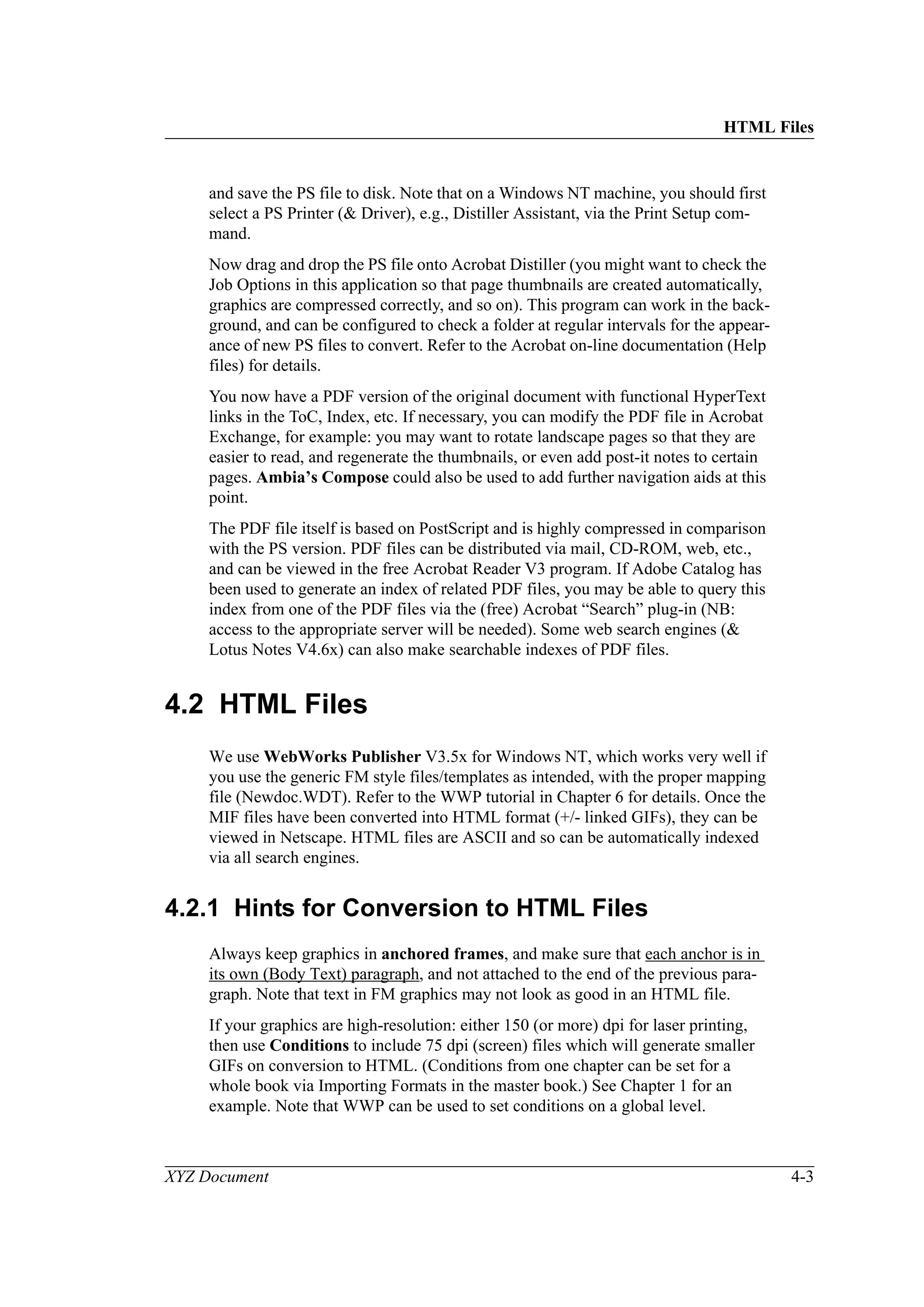 HTML Files
XYZ Document 4-3
and save the PS file to disk. Note that on a Windows NT machine, you should first
select a PS Printer (& Driver), e.g., Distiller Assistant, via the Print Setup com-
mand.
Now drag and drop the PS file onto Acrobat Distiller (you might want to check the
Job Options in this application so that page thumbnails are created automatically,
graphics are compressed correctly, and so on). This program can work in the back-
ground, and can be configured to check a folder at regular intervals for the appear-
ance of new PS files to convert. Refer to the Acrobat on-line documentation (Help
files) for details.
You now have a PDF version of the original document with functional HyperText
links in the ToC, Index, etc. If necessary, you can modify the PDF file in Acrobat
Exchange, for example: you may want to rotate landscape pages so that they are
easier to read, and regenerate the thumbnails, or even add post-it notes to certain
pages. Ambia’s Compose could also be used to add further navigation aids at this
point.
The PDF file itself is based on PostScript and is highly compressed in comparison
with the PS version. PDF files can be distributed via mail, CD-ROM, web, etc.,
and can be viewed in the free Acrobat Reader V3 program. If Adobe Catalog has
been used to generate an index of related PDF files, you may be able to query this
index from one of the PDF files via the (free) Acrobat “Search” plug-in (NB:
access to the appropriate server will be needed). Some web search engines (&
Lotus Notes V4.6x) can also make searchable indexes of PDF files.
4.2 HTML Files
We use WebWorks Publisher V3.5x for Windows NT, which works very well if
you use the generic FM style files/templates as intended, with the proper mapping
file (Newdoc.WDT). Refer to the WWP tutorial in Chapter 6 for details. Once the
MIF files have been converted into HTML format (+/- linked GIFs), they can be
viewed in Netscape. HTML files are ASCII and so can be automatically indexed
via all search engines.
4.2.1 Hints for Conversion to HTML Files
Always keep graphics in anchored frames, and make sure that each anchor is in
its own (Body Text) paragraph, and not attached to the end of the previous para-
graph. Note that text in FM graphics may not look as good in an HTML file.
If your graphics are high-resolution: either 150 (or more) dpi for laser printing,
then use Conditions to include 75 dpi (screen) files which will generate smaller
GIFs on conversion to HTML. (Conditions from one chapter can be set for a
whole book via Importing Formats in the master book.) See Chapter 1 for an
example. Note that WWP can be used to set conditions on a global level.
 