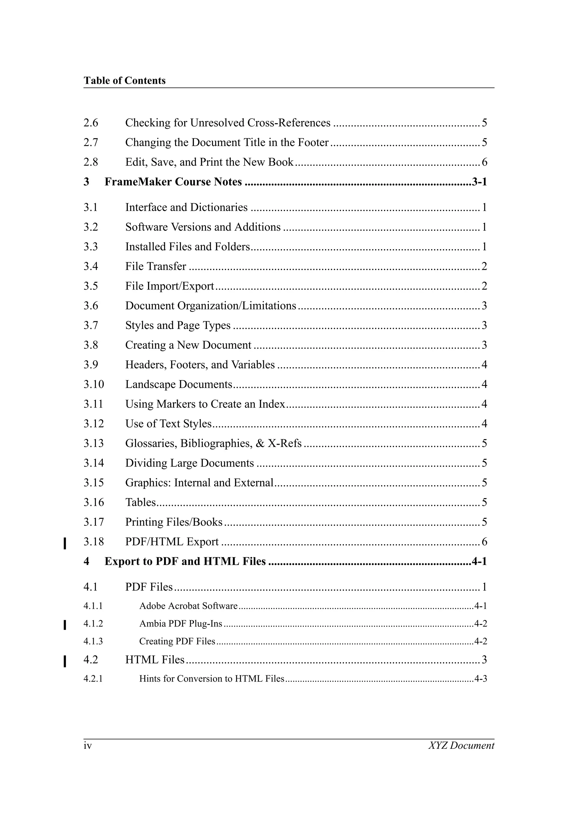 Table of Contents
iv XYZ Document
2.6 Checking for Unresolved Cross-References ..................................................5
2.7 Changing the Document Title in the Footer...................................................5
2.8 Edit, Save, and Print the New Book...............................................................6
3 FrameMaker Course Notes .............................................................................3-1
3.1 Interface and Dictionaries ..............................................................................1
3.2 Software Versions and Additions ...................................................................1
3.3 Installed Files and Folders..............................................................................1
3.4 File Transfer ...................................................................................................2
3.5 File Import/Export..........................................................................................2
3.6 Document Organization/Limitations..............................................................3
3.7 Styles and Page Types ....................................................................................3
3.8 Creating a New Document .............................................................................3
3.9 Headers, Footers, and Variables .....................................................................4
3.10 Landscape Documents....................................................................................4
3.11 Using Markers to Create an Index..................................................................4
3.12 Use of Text Styles...........................................................................................4
3.13 Glossaries, Bibliographies, & X-Refs............................................................5
3.14 Dividing Large Documents ............................................................................5
3.15 Graphics: Internal and External......................................................................5
3.16 Tables..............................................................................................................5
3.17 Printing Files/Books.......................................................................................5
3.18 PDF/HTML Export ........................................................................................6
4 Export to PDF and HTML Files .....................................................................4-1
4.1 PDF Files........................................................................................................1
4.1.1 Adobe Acrobat Software................................................................................................4-1
4.1.2 Ambia PDF Plug-Ins......................................................................................................4-2
4.1.3 Creating PDF Files.........................................................................................................4-2
4.2 HTML Files....................................................................................................3
4.2.1 Hints for Conversion to HTML Files.............................................................................4-3
 