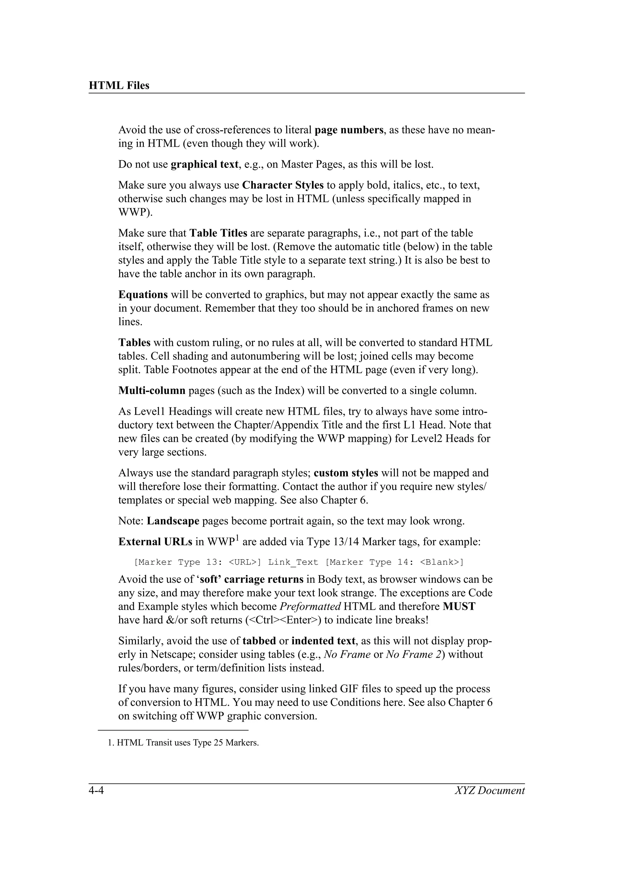 HTML Files
4-4 XYZ Document
Avoid the use of cross-references to literal page numbers, as these have no mean-
ing in HTML (even though they will work).
Do not use graphical text, e.g., on Master Pages, as this will be lost.
Make sure you always use Character Styles to apply bold, italics, etc., to text,
otherwise such changes may be lost in HTML (unless specifically mapped in
WWP).
Make sure that Table Titles are separate paragraphs, i.e., not part of the table
itself, otherwise they will be lost. (Remove the automatic title (below) in the table
styles and apply the Table Title style to a separate text string.) It is also be best to
have the table anchor in its own paragraph.
Equations will be converted to graphics, but may not appear exactly the same as
in your document. Remember that they too should be in anchored frames on new
lines.
Tables with custom ruling, or no rules at all, will be converted to standard HTML
tables. Cell shading and autonumbering will be lost; joined cells may become
split. Table Footnotes appear at the end of the HTML page (even if very long).
Multi-column pages (such as the Index) will be converted to a single column.
As Level1 Headings will create new HTML files, try to always have some intro-
ductory text between the Chapter/Appendix Title and the first L1 Head. Note that
new files can be created (by modifying the WWP mapping) for Level2 Heads for
very large sections.
Always use the standard paragraph styles; custom styles will not be mapped and
will therefore lose their formatting. Contact the author if you require new styles/
templates or special web mapping. See also Chapter 6.
Note: Landscape pages become portrait again, so the text may look wrong.
External URLs in WWP1 are added via Type 13/14 Marker tags, for example:
[Marker Type 13: <URL>] Link_Text [Marker Type 14: <Blank>]
Avoid the use of ‘soft’ carriage returns in Body text, as browser windows can be
any size, and may therefore make your text look strange. The exceptions are Code
and Example styles which become Preformatted HTML and therefore MUST
have hard &/or soft returns (<Ctrl><Enter>) to indicate line breaks!
Similarly, avoid the use of tabbed or indented text, as this will not display prop-
erly in Netscape; consider using tables (e.g., No Frame or No Frame 2) without
rules/borders, or term/definition lists instead.
If you have many figures, consider using linked GIF files to speed up the process
of conversion to HTML. You may need to use Conditions here. See also Chapter 6
on switching off WWP graphic conversion.
1. HTML Transit uses Type 25 Markers.
 