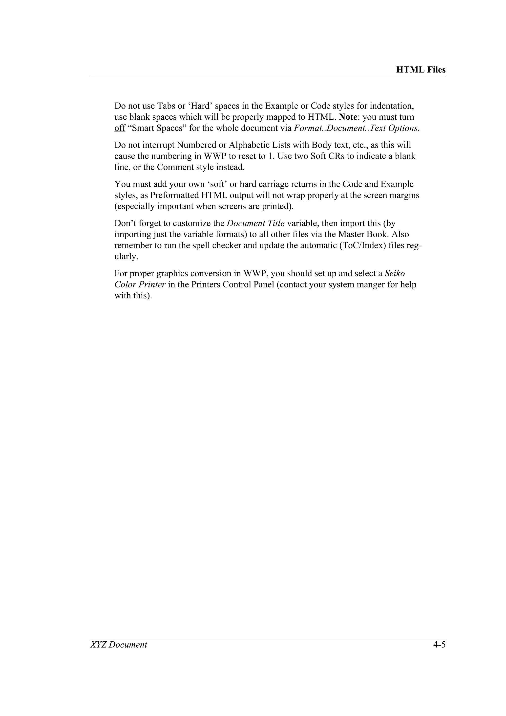 HTML Files
XYZ Document 4-5
Do not use Tabs or ‘Hard’ spaces in the Example or Code styles for indentation,
use blank spaces which will be properly mapped to HTML. Note: you must turn
off “Smart Spaces” for the whole document via Format..Document..Text Options.
Do not interrupt Numbered or Alphabetic Lists with Body text, etc., as this will
cause the numbering in WWP to reset to 1. Use two Soft CRs to indicate a blank
line, or the Comment style instead.
You must add your own ‘soft’ or hard carriage returns in the Code and Example
styles, as Preformatted HTML output will not wrap properly at the screen margins
(especially important when screens are printed).
Don’t forget to customize the Document Title variable, then import this (by
importing just the variable formats) to all other files via the Master Book. Also
remember to run the spell checker and update the automatic (ToC/Index) files reg-
ularly.
For proper graphics conversion in WWP, you should set up and select a Seiko
Color Printer in the Printers Control Panel (contact your system manger for help
with this).
 