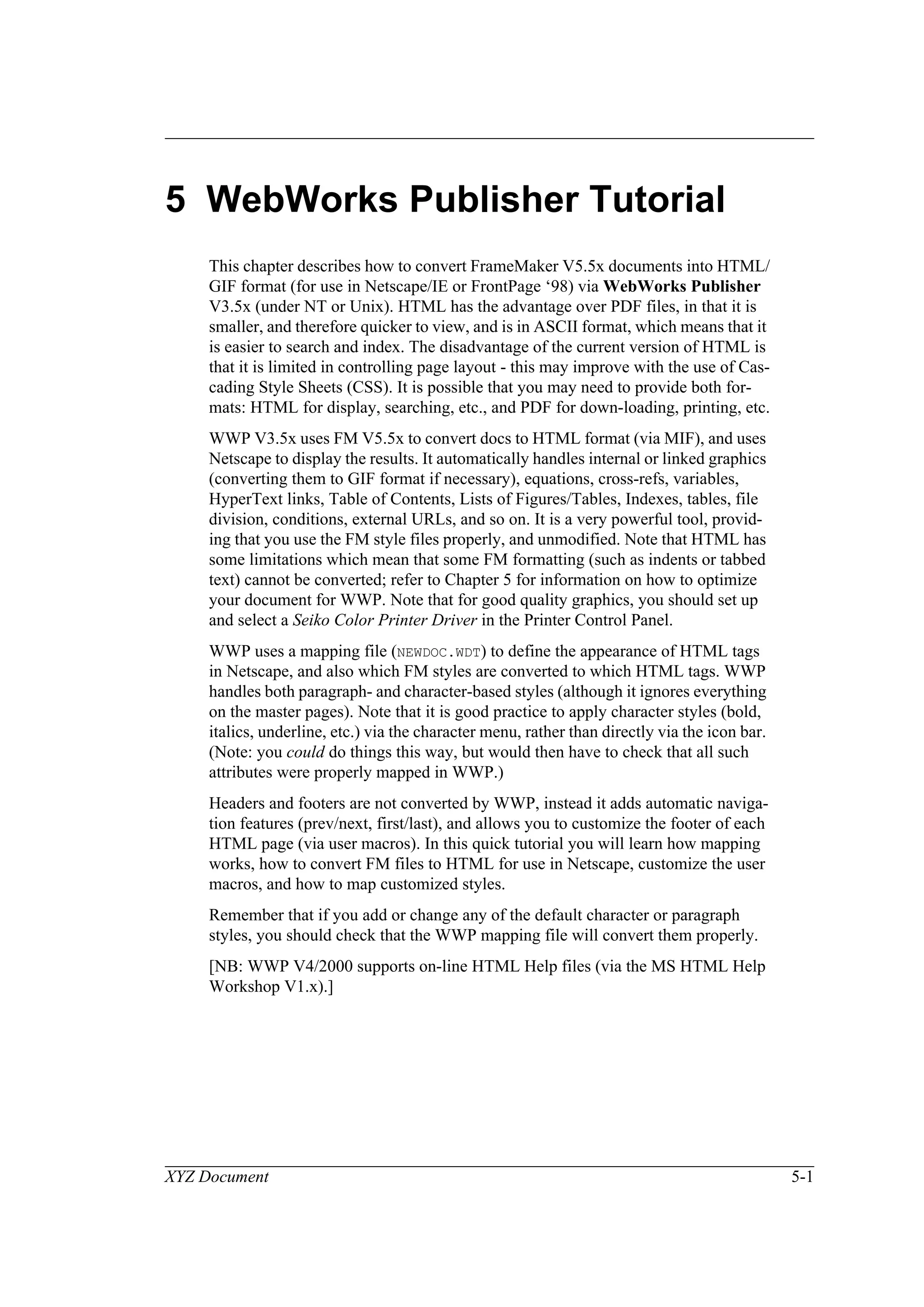 XYZ Document 5-1
5 WebWorks Publisher Tutorial
This chapter describes how to convert FrameMaker V5.5x documents into HTML/
GIF format (for use in Netscape/IE or FrontPage ‘98) via WebWorks Publisher
V3.5x (under NT or Unix). HTML has the advantage over PDF files, in that it is
smaller, and therefore quicker to view, and is in ASCII format, which means that it
is easier to search and index. The disadvantage of the current version of HTML is
that it is limited in controlling page layout - this may improve with the use of Cas-
cading Style Sheets (CSS). It is possible that you may need to provide both for-
mats: HTML for display, searching, etc., and PDF for down-loading, printing, etc.
WWP V3.5x uses FM V5.5x to convert docs to HTML format (via MIF), and uses
Netscape to display the results. It automatically handles internal or linked graphics
(converting them to GIF format if necessary), equations, cross-refs, variables,
HyperText links, Table of Contents, Lists of Figures/Tables, Indexes, tables, file
division, conditions, external URLs, and so on. It is a very powerful tool, provid-
ing that you use the FM style files properly, and unmodified. Note that HTML has
some limitations which mean that some FM formatting (such as indents or tabbed
text) cannot be converted; refer to Chapter 5 for information on how to optimize
your document for WWP. Note that for good quality graphics, you should set up
and select a Seiko Color Printer Driver in the Printer Control Panel.
WWP uses a mapping file (NEWDOC.WDT) to define the appearance of HTML tags
in Netscape, and also which FM styles are converted to which HTML tags. WWP
handles both paragraph- and character-based styles (although it ignores everything
on the master pages). Note that it is good practice to apply character styles (bold,
italics, underline, etc.) via the character menu, rather than directly via the icon bar.
(Note: you could do things this way, but would then have to check that all such
attributes were properly mapped in WWP.)
Headers and footers are not converted by WWP, instead it adds automatic naviga-
tion features (prev/next, first/last), and allows you to customize the footer of each
HTML page (via user macros). In this quick tutorial you will learn how mapping
works, how to convert FM files to HTML for use in Netscape, customize the user
macros, and how to map customized styles.
Remember that if you add or change any of the default character or paragraph
styles, you should check that the WWP mapping file will convert them properly.
[NB: WWP V4/2000 supports on-line HTML Help files (via the MS HTML Help
Workshop V1.x).]
 