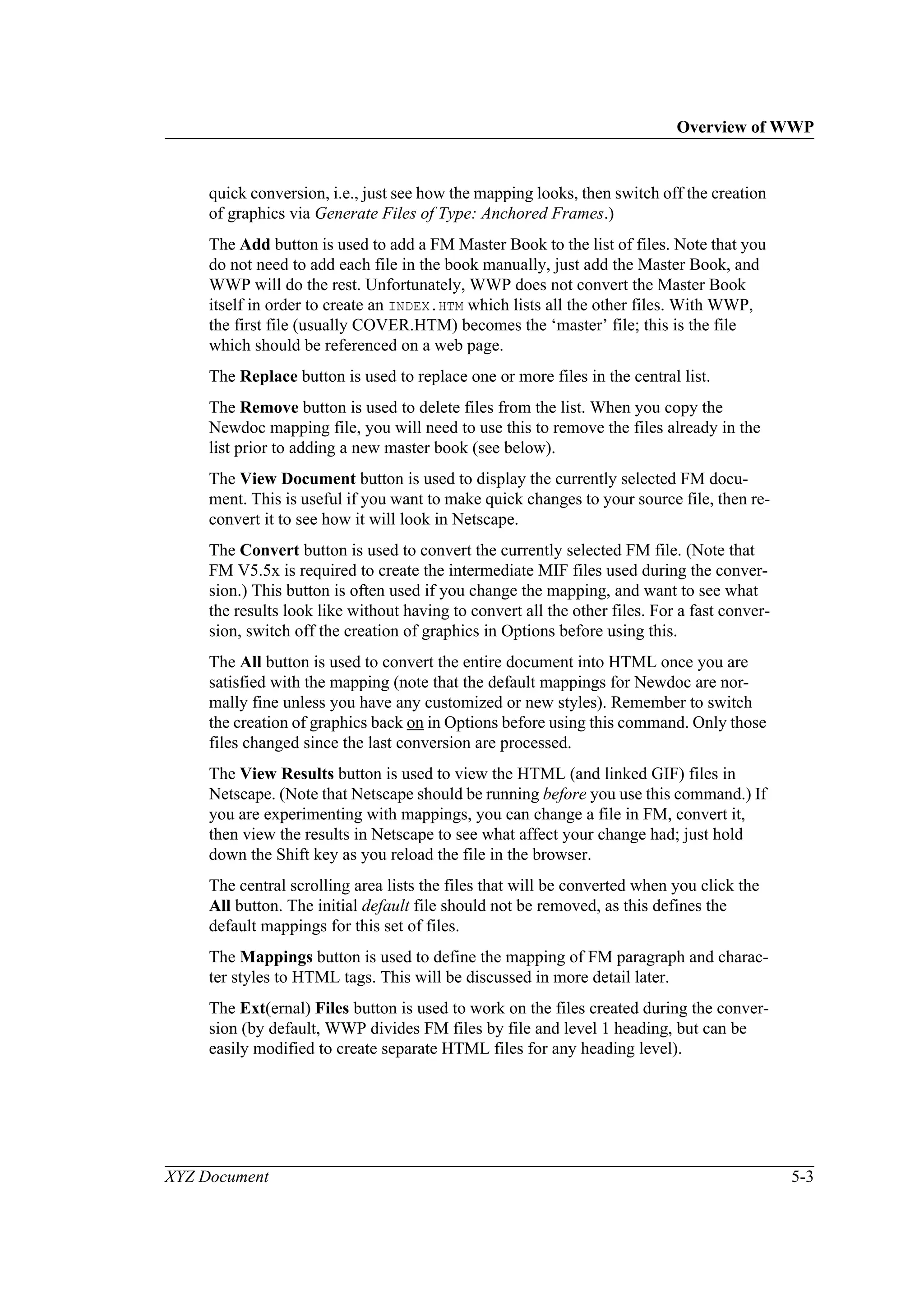 Overview of WWP
XYZ Document 5-3
quick conversion, i.e., just see how the mapping looks, then switch off the creation
of graphics via Generate Files of Type: Anchored Frames.)
The Add button is used to add a FM Master Book to the list of files. Note that you
do not need to add each file in the book manually, just add the Master Book, and
WWP will do the rest. Unfortunately, WWP does not convert the Master Book
itself in order to create an INDEX.HTM which lists all the other files. With WWP,
the first file (usually COVER.HTM) becomes the ‘master’ file; this is the file
which should be referenced on a web page.
The Replace button is used to replace one or more files in the central list.
The Remove button is used to delete files from the list. When you copy the
Newdoc mapping file, you will need to use this to remove the files already in the
list prior to adding a new master book (see below).
The View Document button is used to display the currently selected FM docu-
ment. This is useful if you want to make quick changes to your source file, then re-
convert it to see how it will look in Netscape.
The Convert button is used to convert the currently selected FM file. (Note that
FM V5.5x is required to create the intermediate MIF files used during the conver-
sion.) This button is often used if you change the mapping, and want to see what
the results look like without having to convert all the other files. For a fast conver-
sion, switch off the creation of graphics in Options before using this.
The All button is used to convert the entire document into HTML once you are
satisfied with the mapping (note that the default mappings for Newdoc are nor-
mally fine unless you have any customized or new styles). Remember to switch
the creation of graphics back on in Options before using this command. Only those
files changed since the last conversion are processed.
The View Results button is used to view the HTML (and linked GIF) files in
Netscape. (Note that Netscape should be running before you use this command.) If
you are experimenting with mappings, you can change a file in FM, convert it,
then view the results in Netscape to see what affect your change had; just hold
down the Shift key as you reload the file in the browser.
The central scrolling area lists the files that will be converted when you click the
All button. The initial default file should not be removed, as this defines the
default mappings for this set of files.
The Mappings button is used to define the mapping of FM paragraph and charac-
ter styles to HTML tags. This will be discussed in more detail later.
The Ext(ernal) Files button is used to work on the files created during the conver-
sion (by default, WWP divides FM files by file and level 1 heading, but can be
easily modified to create separate HTML files for any heading level).
 