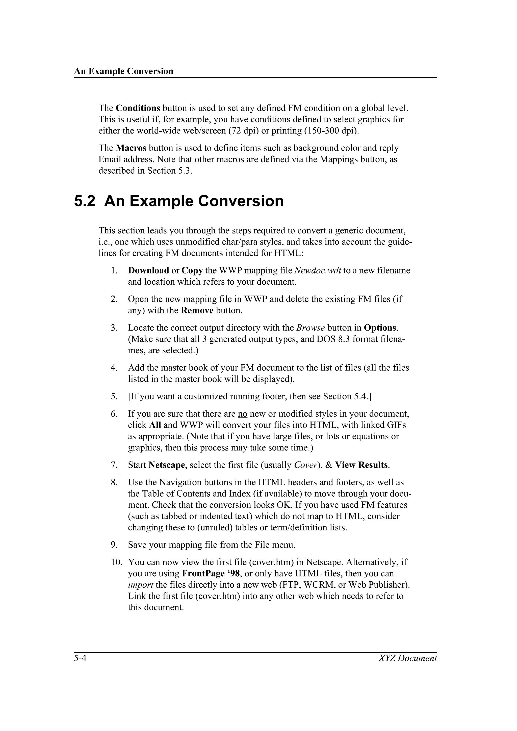 An Example Conversion
5-4 XYZ Document
The Conditions button is used to set any defined FM condition on a global level.
This is useful if, for example, you have conditions defined to select graphics for
either the world-wide web/screen (72 dpi) or printing (150-300 dpi).
The Macros button is used to define items such as background color and reply
Email address. Note that other macros are defined via the Mappings button, as
described in Section 5.3.
5.2 An Example Conversion
This section leads you through the steps required to convert a generic document,
i.e., one which uses unmodified char/para styles, and takes into account the guide-
lines for creating FM documents intended for HTML:
1. Download or Copy the WWP mapping file Newdoc.wdt to a new filename
and location which refers to your document.
2. Open the new mapping file in WWP and delete the existing FM files (if
any) with the Remove button.
3. Locate the correct output directory with the Browse button in Options.
(Make sure that all 3 generated output types, and DOS 8.3 format filena-
mes, are selected.)
4. Add the master book of your FM document to the list of files (all the files
listed in the master book will be displayed).
5. [If you want a customized running footer, then see Section 5.4.]
6. If you are sure that there are no new or modified styles in your document,
click All and WWP will convert your files into HTML, with linked GIFs
as appropriate. (Note that if you have large files, or lots or equations or
graphics, then this process may take some time.)
7. Start Netscape, select the first file (usually Cover), & View Results.
8. Use the Navigation buttons in the HTML headers and footers, as well as
the Table of Contents and Index (if available) to move through your docu-
ment. Check that the conversion looks OK. If you have used FM features
(such as tabbed or indented text) which do not map to HTML, consider
changing these to (unruled) tables or term/definition lists.
9. Save your mapping file from the File menu.
10. You can now view the first file (cover.htm) in Netscape. Alternatively, if
you are using FrontPage ‘98, or only have HTML files, then you can
import the files directly into a new web (FTP, WCRM, or Web Publisher).
Link the first file (cover.htm) into any other web which needs to refer to
this document.
 