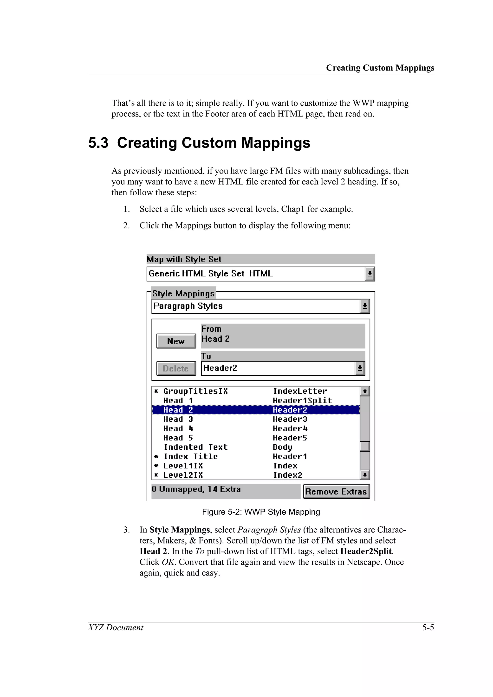 Creating Custom Mappings
XYZ Document 5-5
That’s all there is to it; simple really. If you want to customize the WWP mapping
process, or the text in the Footer area of each HTML page, then read on.
5.3 Creating Custom Mappings
As previously mentioned, if you have large FM files with many subheadings, then
you may want to have a new HTML file created for each level 2 heading. If so,
then follow these steps:
1. Select a file which uses several levels, Chap1 for example.
2. Click the Mappings button to display the following menu:
Figure 5-2: WWP Style Mapping
3. In Style Mappings, select Paragraph Styles (the alternatives are Charac-
ters, Makers, & Fonts). Scroll up/down the list of FM styles and select
Head 2. In the To pull-down list of HTML tags, select Header2Split.
Click OK. Convert that file again and view the results in Netscape. Once
again, quick and easy.
 
