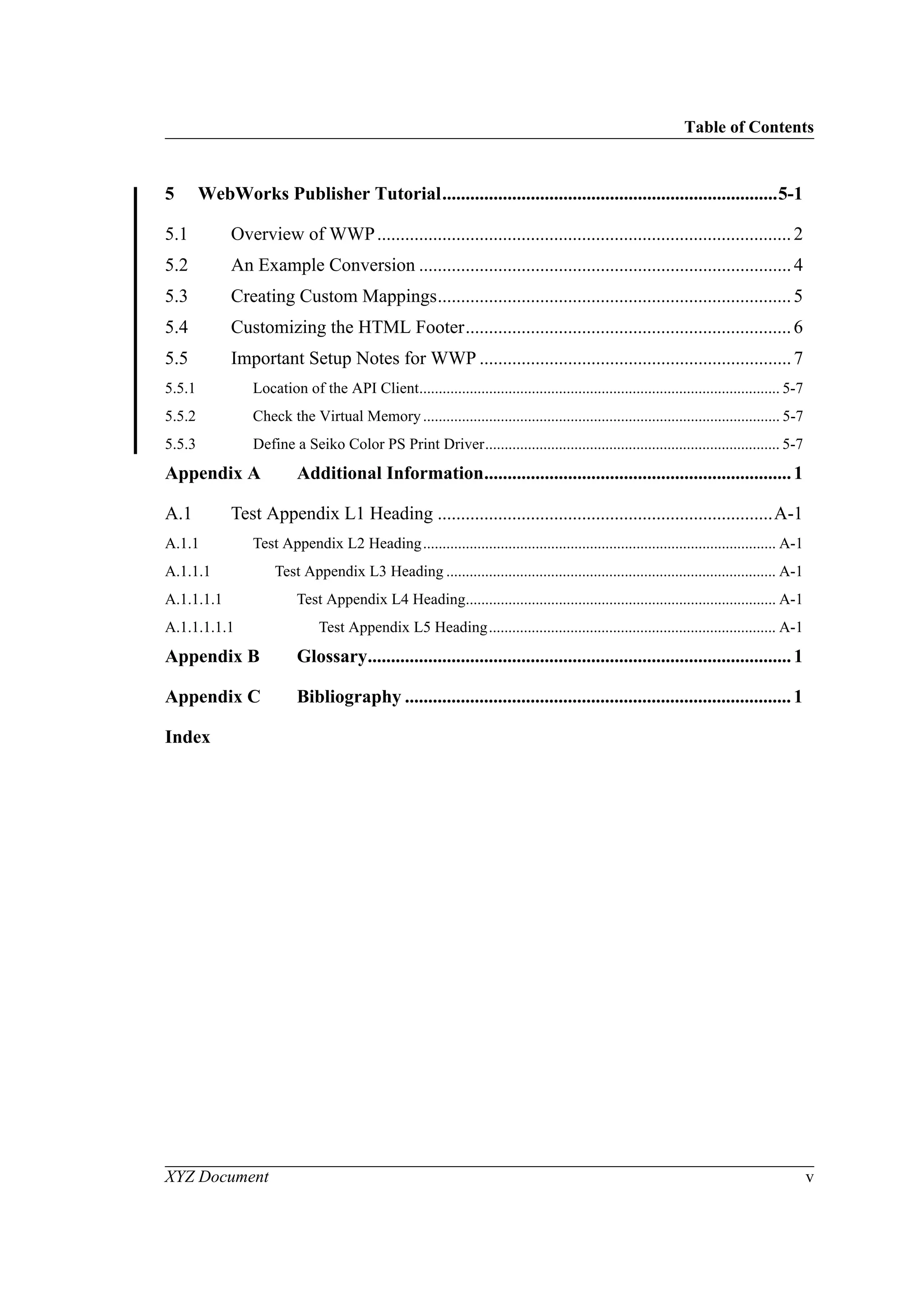 Table of Contents
XYZ Document v
5 WebWorks Publisher Tutorial........................................................................5-1
5.1 Overview of WWP.........................................................................................2
5.2 An Example Conversion ................................................................................4
5.3 Creating Custom Mappings............................................................................5
5.4 Customizing the HTML Footer......................................................................6
5.5 Important Setup Notes for WWP ...................................................................7
5.5.1 Location of the API Client............................................................................................. 5-7
5.5.2 Check the Virtual Memory............................................................................................ 5-7
5.5.3 Define a Seiko Color PS Print Driver............................................................................ 5-7
Appendix A Additional Information..................................................................1
A.1 Test Appendix L1 Heading ........................................................................A-1
A.1.1 Test Appendix L2 Heading........................................................................................... A-1
A.1.1.1 Test Appendix L3 Heading ..................................................................................... A-1
A.1.1.1.1 Test Appendix L4 Heading................................................................................ A-1
A.1.1.1.1.1 Test Appendix L5 Heading.......................................................................... A-1
Appendix B Glossary...........................................................................................1
Appendix C Bibliography ...................................................................................1
Index
 