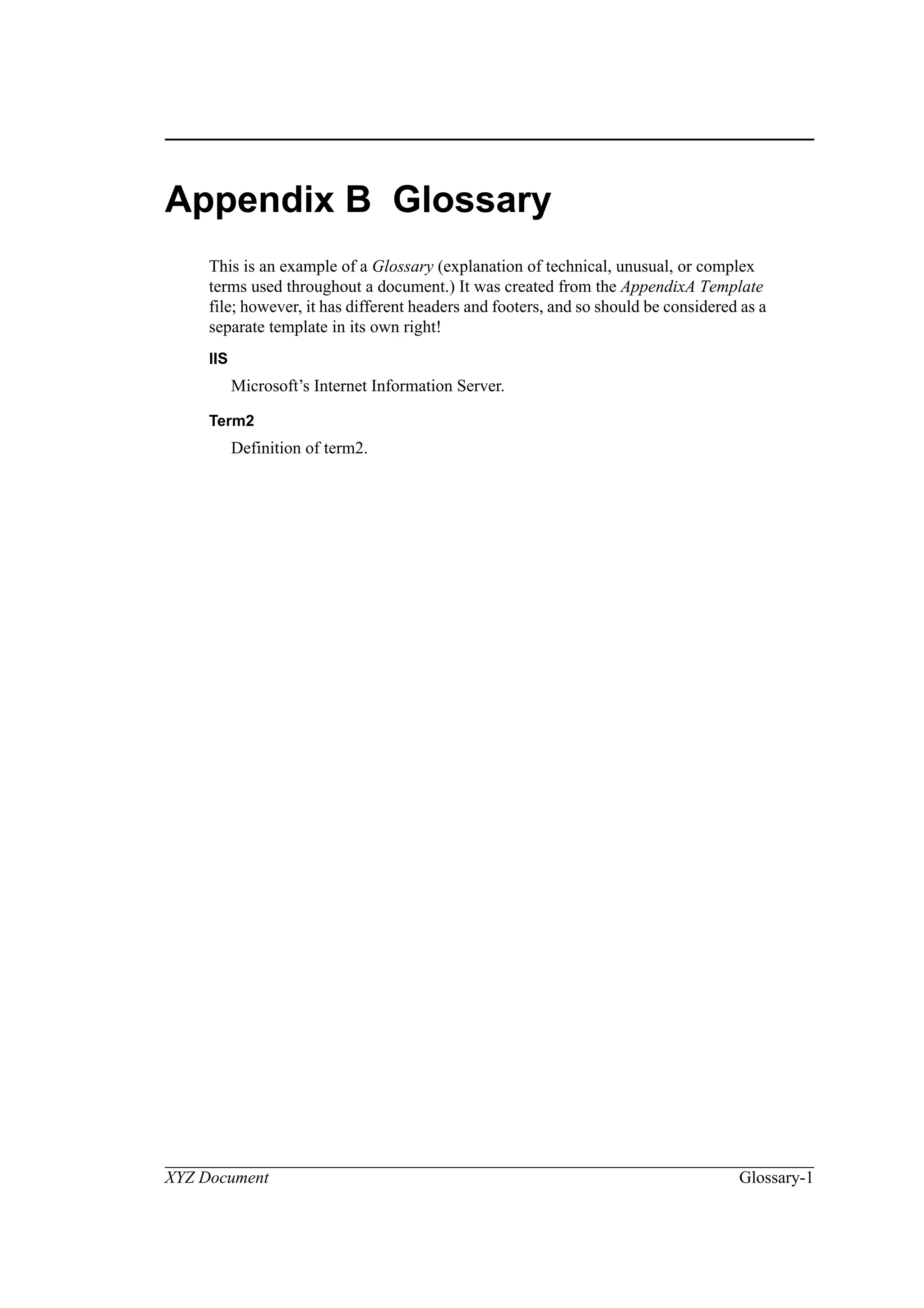 XYZ Document Glossary-1
Appendix B Glossary
This is an example of a Glossary (explanation of technical, unusual, or complex
terms used throughout a document.) It was created from the AppendixA Template
file; however, it has different headers and footers, and so should be considered as a
separate template in its own right!
IIS
Microsoft’s Internet Information Server.
Term2
Definition of term2.
 