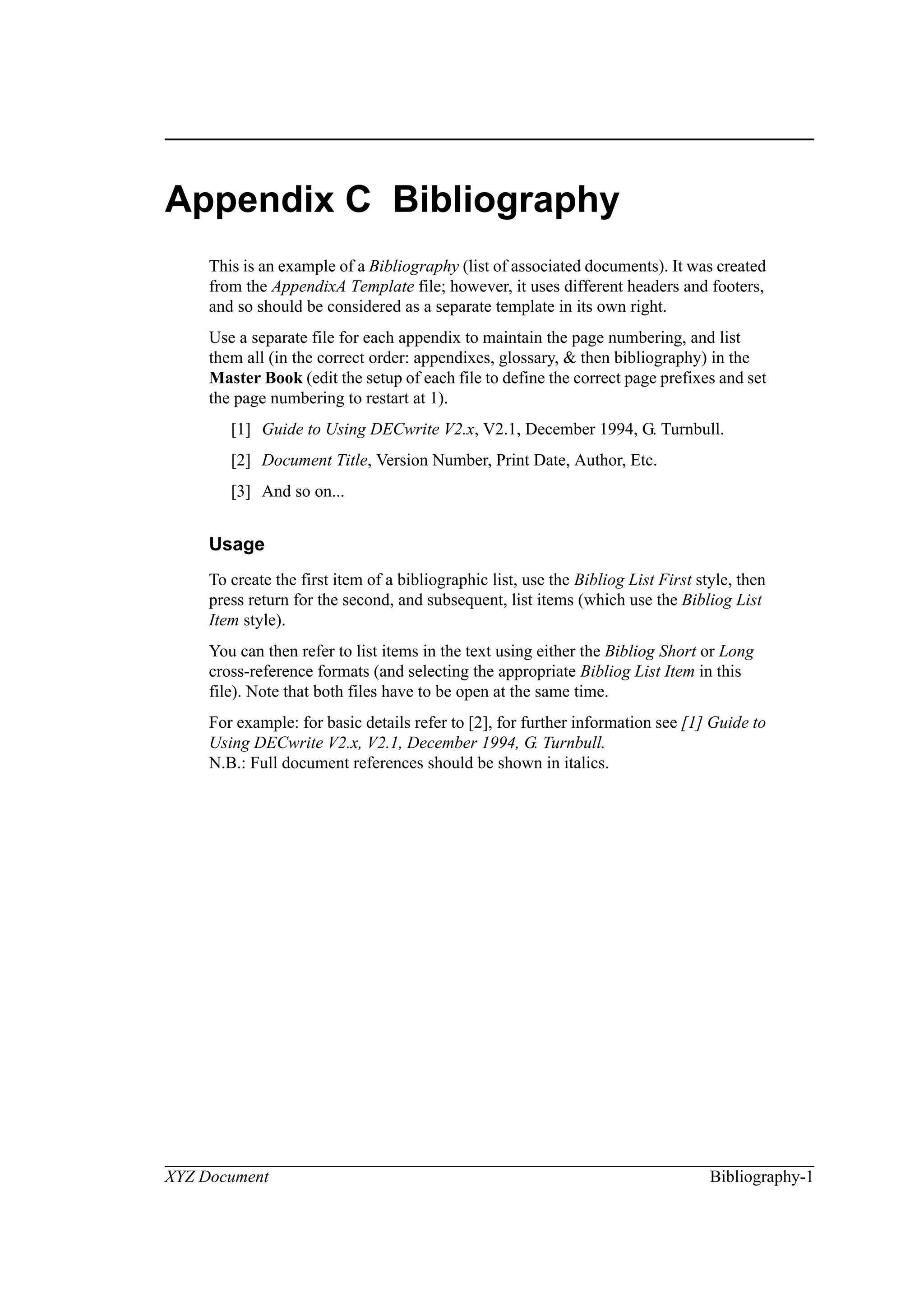 XYZ Document Bibliography-1
Appendix C Bibliography
This is an example of a Bibliography (list of associated documents). It was created
from the AppendixA Template file; however, it uses different headers and footers,
and so should be considered as a separate template in its own right.
Use a separate file for each appendix to maintain the page numbering, and list
them all (in the correct order: appendixes, glossary, & then bibliography) in the
Master Book (edit the setup of each file to define the correct page prefixes and set
the page numbering to restart at 1).
[1] Guide to Using DECwrite V2.x, V2.1, December 1994, G. Turnbull.
[2] Document Title, Version Number, Print Date, Author, Etc.
[3] And so on...
Usage
To create the first item of a bibliographic list, use the Bibliog List First style, then
press return for the second, and subsequent, list items (which use the Bibliog List
Item style).
You can then refer to list items in the text using either the Bibliog Short or Long
cross-reference formats (and selecting the appropriate Bibliog List Item in this
file). Note that both files have to be open at the same time.
For example: for basic details refer to [2], for further information see [1] Guide to
Using DECwrite V2.x, V2.1, December 1994, G. Turnbull.
N.B.: Full document references should be shown in italics.
 