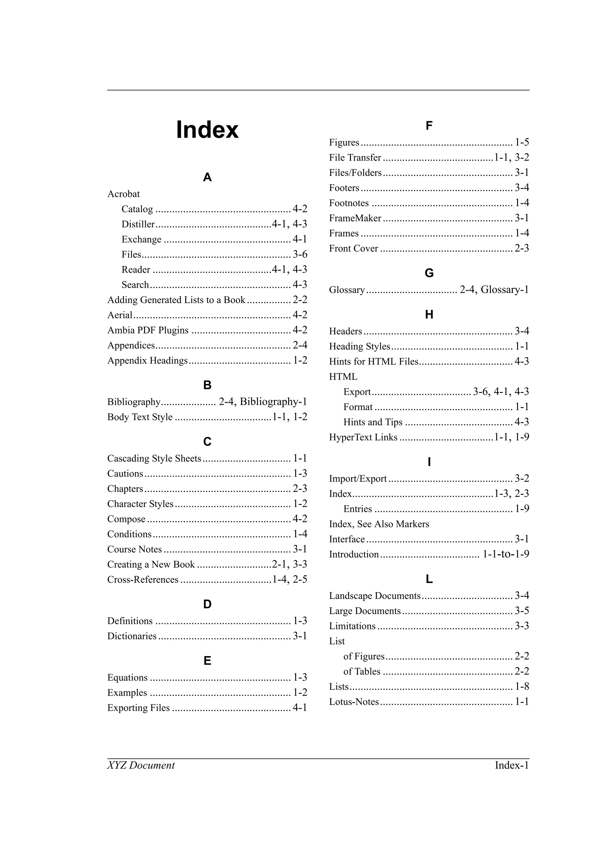 XYZ Document Index-1
Index
A
Acrobat
Catalog .................................................4-2
Distiller..........................................4-1, 4-3
Exchange .............................................. 4-1
Files......................................................3-6
Reader ...........................................4-1, 4-3
Search................................................... 4-3
Adding Generated Lists to a Book................ 2-2
Aerial.........................................................4-2
Ambia PDF Plugins ....................................4-2
Appendices.................................................2-4
Appendix Headings..................................... 1-2
B
Bibliography.................... 2-4, Bibliography-1
Body Text Style ...................................1-1, 1-2
C
Cascading Style Sheets................................ 1-1
Cautions.....................................................1-3
Chapters.....................................................2-3
Character Styles.......................................... 1-2
Compose.................................................... 4-2
Conditions.................................................. 1-4
Course Notes .............................................. 3-1
Creating a New Book ...........................2-1, 3-3
Cross-References .................................1-4, 2-5
D
Definitions .................................................1-3
Dictionaries................................................3-1
E
Equations ................................................... 1-3
Examples ................................................... 1-2
Exporting Files ........................................... 4-1
F
Figures....................................................... 1-5
File Transfer ........................................1-1, 3-2
Files/Folders...............................................3-1
Footers....................................................... 3-4
Footnotes ................................................... 1-4
FrameMaker...............................................3-1
Frames ....................................................... 1-4
Front Cover ................................................2-3
G
Glossary................................. 2-4, Glossary-1
H
Headers...................................................... 3-4
Heading Styles............................................1-1
Hints for HTML Files..................................4-3
HTML
Export....................................3-6, 4-1, 4-3
Format .................................................. 1-1
Hints and Tips .......................................4-3
HyperText Links ..................................1-1, 1-9
I
Import/Export............................................. 3-2
Index...................................................1-3, 2-3
Entries .................................................. 1-9
Index, See Also Markers
Interface.....................................................3-1
Introduction.................................... 1-1-to-1-9
L
Landscape Documents................................. 3-4
Large Documents........................................ 3-5
Limitations................................................. 3-3
List
of Figures.............................................. 2-2
of Tables ...............................................2-2
Lists........................................................... 1-8
Lotus-Notes................................................1-1
 
