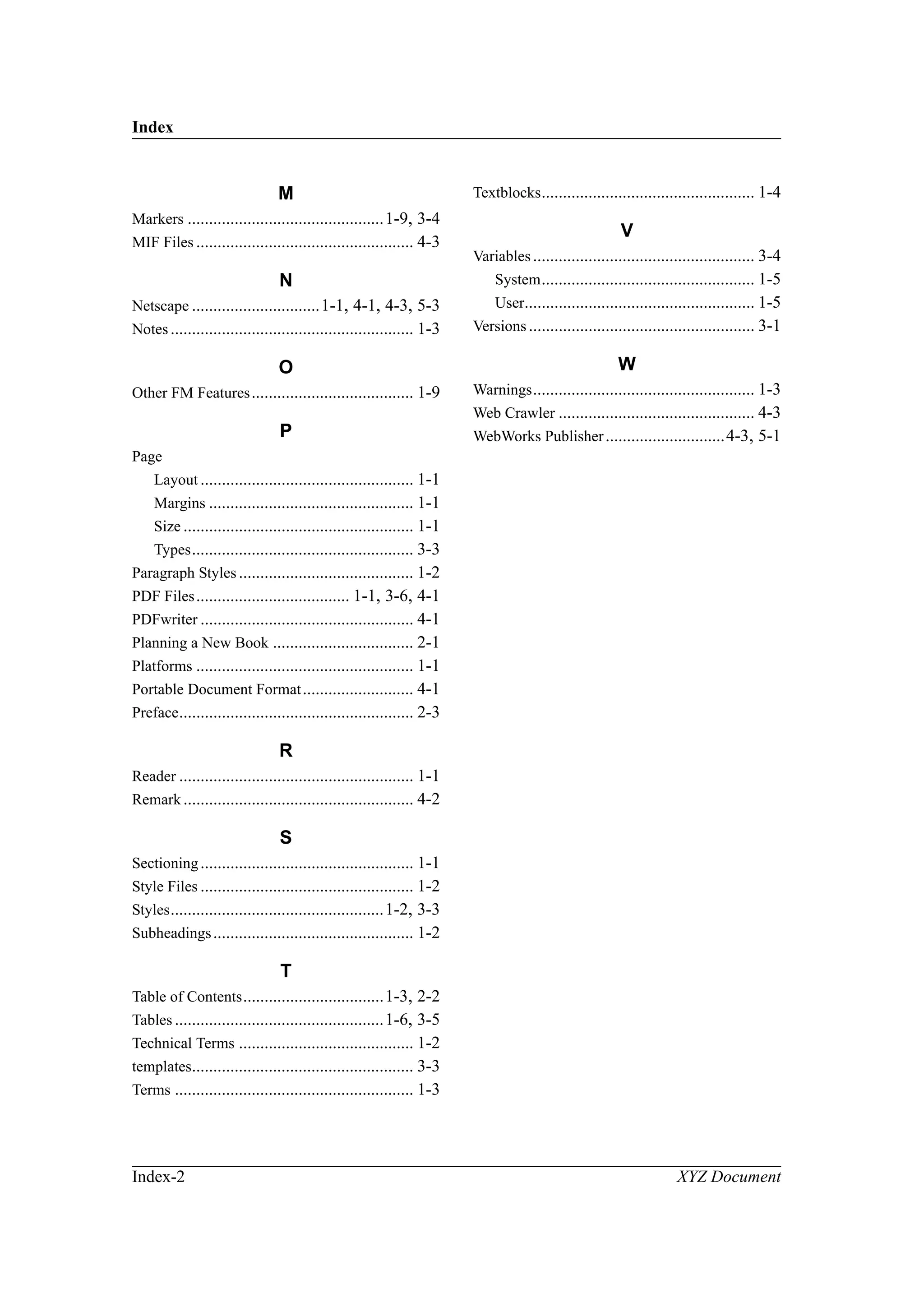 Index
Index-2 XYZ Document
M
Markers ..............................................1-9, 3-4
MIF Files ................................................... 4-3
N
Netscape ..............................1-1, 4-1, 4-3, 5-3
Notes......................................................... 1-3
O
Other FM Features...................................... 1-9
P
Page
Layout .................................................. 1-1
Margins ................................................ 1-1
Size ...................................................... 1-1
Types.................................................... 3-3
Paragraph Styles......................................... 1-2
PDF Files.................................... 1-1, 3-6, 4-1
PDFwriter .................................................. 4-1
Planning a New Book ................................. 2-1
Platforms ................................................... 1-1
Portable Document Format.......................... 4-1
Preface....................................................... 2-3
R
Reader ....................................................... 1-1
Remark...................................................... 4-2
S
Sectioning.................................................. 1-1
Style Files .................................................. 1-2
Styles..................................................1-2, 3-3
Subheadings............................................... 1-2
T
Table of Contents.................................1-3, 2-2
Tables .................................................1-6, 3-5
Technical Terms ......................................... 1-2
templates.................................................... 3-3
Terms ........................................................ 1-3
Textblocks.................................................. 1-4
V
Variables.................................................... 3-4
System.................................................. 1-5
User...................................................... 1-5
Versions..................................................... 3-1
W
Warnings.................................................... 1-3
Web Crawler .............................................. 4-3
WebWorks Publisher............................4-3, 5-1
 