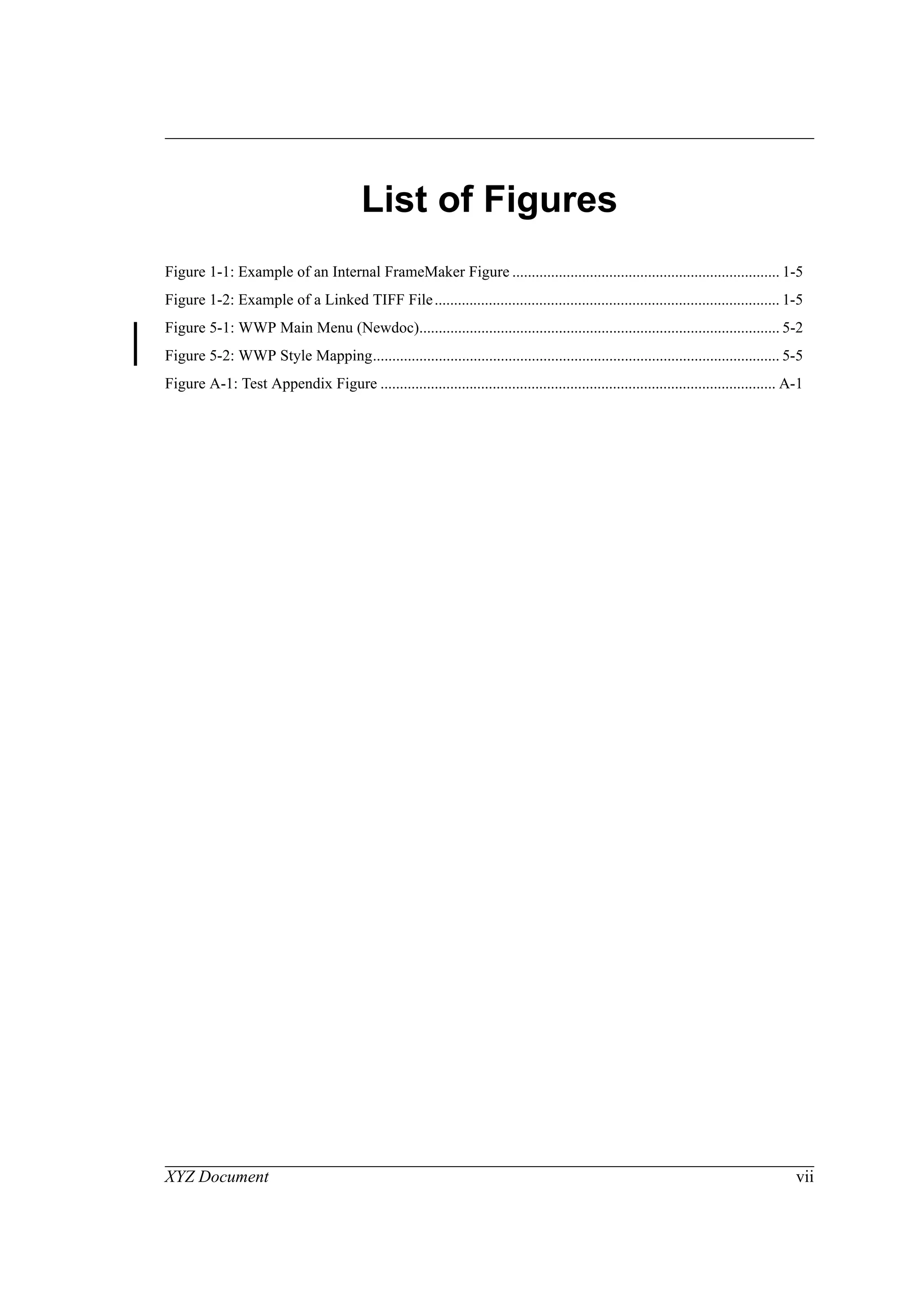 XYZ Document vii
List of Figures
Figure 1-1: Example of an Internal FrameMaker Figure ..................................................................... 1-5
Figure 1-2: Example of a Linked TIFF File......................................................................................... 1-5
Figure 5-1: WWP Main Menu (Newdoc)............................................................................................. 5-2
Figure 5-2: WWP Style Mapping......................................................................................................... 5-5
Figure A-1: Test Appendix Figure ...................................................................................................... A-1
 