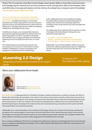 “Nearly 70% of companies using Web 2.0 technologies report greater ability to share ideas; improved access
to knowledge experts; reduced costs of communications, travel, and operations. Web 2.0 technologies when
used effectively, encourage participation and idea sharing, thus deepening a company’s pool of knowledge.”
- McKinsey&Company (September 2009)


This forum will explore the opportunities and provide
frameworks for integrating social learning networks into                In this collaborative forum the Social Business Design
organisations. Social Business Design is an innovative                  framework will be outlined and enable participants to
framework that enables organisations to harness the power               evaluate their social business landscape, determine
of social networks and informal learning to create value and            immediate actions to get started, and review examples and
efficiencies in everyday work processes, while encouraging a            case studies.
collaborative, knowledge sharing culture.
                                                                        The collaborative forum approach will incorporate a number
Social Business Design, as an emerging field of practice,               of strategies informed by design thinking and a user
goes beyond simply giving people new software tools and                 experience design approach:
expecting people to use them. It provides a framework
that evaluates how to engage and apply new methods for                  ƒ Inspiration – reviewing opportunities
designing and structuring business processes in a social                ƒ Ideation – generating, developing and testing ideas
way.                                                                    ƒ Implementation – taking the ideas into the business

The implementation of social learning networks uses                     Additionally, a social network platform will be set-up prior
the ecosystem of connections in three distinct contexts:                to the forum, allowing registered participants to collaborate
workforce collaboration, customer participation and                     and share ideas both prior to the forum and after the
engagement, and business partner relationships.                         session.




eLearning 2.0 Design Integrating social learning networks in the
                                         19 January 2011
 Integrating social learning networks in the organi-                                            The Sebel Surry Hills, Sydney
 sation

About your collaborative forum leader




                       Managing Director – australasia, HeaDsHift;
                       executive Director, learning tecHnologies user




Anne Bartlett-Bragg is Managing Director of Headshift Australasia, a leading social business consultancy company with offices in
Europe, USA, and Australia. She specialises in the creation of innovative communication networks and learning environments for
organisations with social software. Anne’s designs are award winners: MentorNet, the first national mentoring program for young
women entrepreneurs in 2007 was a finalist in the Forrester Groundswell awards in 2008 and won the LearnX Asia Pacific 2010
Best Mentoring Program. Her design for the Institute of Executive Coaching’s learning communities won the LearnX Asia Pacific
2010 award for Best use of Social Learning Tools.

Additionally, she is a sessional academic at the University of Technology, Sydney and is involved with the design, development
and delivery of e-Learning subjects in the Faculty of Arts and Social Sciences. She is also the Executive Director of the Learning
Technologies User Group and the education advisor for the Australian Businesswomen’s Network. She is published widely in text-
books, academic and industry journals, as well as blogging for both Headshift and her own blog.

She is currently completing her PhD that has investigated the adult learners’ experience of developing learning networks through
the use of weblogs or self-published technologies. She has a MEd (Adult Ed), BEd (Adult Ed), Dip HRM, Dip e-Learning and Cert IV
Training and Assessment.
 