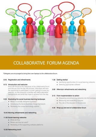 COLLABORATIVE FORUM AGENDA

*Delegates are encouraged to bring their own laptops to the collaborative forum.


8:45 Registration and refreshments                                      1:30 Getting started
                                                                             ó Identifying opportunities for social learning networks
9:15 Introduction and welcome                                                ó Selecting appropriate software
     Anne will introduce the objectives of the collaborative forum
     and discuss how the day will proceed. Attendees will have
                                                                        3:00 Afternoon refreshments and networking
     the opportunity to participate in a brief ‘getting to know you’
     exercise, so that everyone is familiar with fellow attendees’
     backgrounds and what they hope to achieve from the day.
                                                                        3:15 From implementation to action
                                                                             ó Integrating social learning networks into the business
9:30 Illustrating the social business learning landscape
                                                                             ó Measuring and evaluating success
     ó What is a socially designed business?
                                                                             ó The role of the educator in the process
     ó Introducing the Social Business Design framework
     ó Reviewing the current technology options
                                                                        4:30 Wrap-up and end of collaborative forum


10:45 Morning refreshments and networking

11:00 Social learning networks
      ó What are they
      ó Where can they be used?
      ó Reviewing of the supporting software platforms

12:30 Networking lunch
 