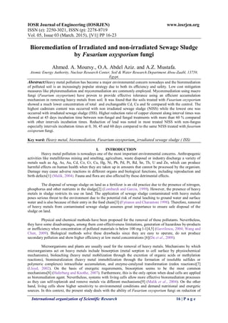 IOSR Journal of Engineering (IOSRJEN) www.iosrjen.org
ISSN (e): 2250-3021, ISSN (p): 2278-8719
Vol. 05, Issue 03 (March. 2015), ||V1|| PP 16-23
International organization of Scientific Research 16 | P a g e
Bioremediation of Irradiated and non-irradiated Sewage Sludge
by Fusarium oxysporium fungi
Ahmed. A. Moursy., O.A. Abdel Aziz. and A.Z. Mustafa.
Atomic Energy Authority, Nuclear Research Center, Soil & Water Research Department Abou-Zaabl, 13759,
Egypt,
Abestract:Heavy metal pollution has become a major environmental concern nowadays and the bioremediation
of polluted soil is an increasingly popular strategy due to both its efﬁciency and safety. Low cost mitigation
measures like phytoremediation and mycoremediation are commonly employed. Mycoremediation using macro
fungi (Fusarium oxysporium) have proven to provide effective tolerance using an efﬁcient accumulation
mechanism in removing heavy metals from soil. It was found that the soils treated with Fusarium oxysporium
showed a much lower concentration of total and exchangeable Cd, Cu and Sr compared with the control. The
highest cadmium content was occurred with non irradiated sewage sludge (NISS) while the lowest one was
occurred with irradiated sewage sludge (ISS). Higher reduction ratio of copper element along interval times was
showed at 45 days incubation time between non-fungal and fungal treatments with more than 60 % compared
with other intervals incubation times. Reduction of lead was noted in most treated NISS with non-fungus
especially intervals incubation times at 0, 30, 45 and 60 days compared to the same NISS treated with fusarium
oxisporum fungi.
Key word: Heavy metal, bioremediation, Fusarium oxysporium, irradiated sewage sludge ( ISS)
I. INTRODUCTION
Heavy metal pollution is nowadays one of the most important environmental concerns. Anthropogenic
activities like metalliferous mining and smelting, agriculture, waste disposal or industry discharge a variety of
metals such as Ag, As, Au, Cd, Co, Cr, Cu, Hg, Ni, Pb, Pd, Pt, Rd, Sn, Th, U and Zn, which can produce
harmful effects on human health when they are taken up in amounts that cannot be processed by the organism.
Damage may cause adverse reactions in different organs and biological functions, including reproduction and
birth defects[1] (Malik, 2004). Fauna and flora are also affected by these detrimental effects.
The disposal of sewage sludge on land as a fertilizer is an old practice due to the presence of nitrogen,
phosphorus and other nutrients in the sludge[2] (Lombardi and Garcia, 1999). However, the presence of heavy
metals in sludge restricts its use on land. The application of sewage sludge contaminated with heavy metals
poses serious threat to the environment due to the potential risk of metal leaching to ground water and surface
water and is also because of their entry in the food chain[3] (Fytianos and Charantoni 1998). Therefore, removal
of heavy metals from contaminated sewage sludge assumes great importance to ensure safe disposal of the
sludge on land.
Physical and chemical methods have been proposed for the removal of these pollutants. Nevertheless,
they have some disadvantages, among them cost-effectiveness limitations, generation of hazardous by-products
or inefficiency when concentration of polluted materials is below 100 mg l-1[4,5] (Gavrilescu, 2004; Wang and
Chen, 2009). Biological methods solve these drawbacks since they are easy to operate, do not produce
secondary pollution and show higher efficiency at low metal concentrations [6](De et al., 2008).
Microorganisms and plants are usually used for the removal of heavy metals. Mechanisms by which
microorganisms act on heavy metals include biosorption (metal sorption to cell surface by physiochemical
mechanisms), bioleaching (heavy metal mobilization through the excretion of organic acids or methylation
reactions), biomineralization (heavy metal immobilization through the formation of insoluble sulfides or
polymeric complexes) intracellular accumulation, and enzyme-catalyzed transformation (redox reactions)[7]
(Lloyd, 2002). On the basis of energetic requirements, biosorption seems to be the most common
mechanisms[8] (Haferburg and Knothe, 2007). Furthermore, this is the only option when dead cells are applied
as bioremediation agent. Nevertheless, systems with living cells allow more effective bioremediation processes
as they can self-replenish and remove metals via different mechanisms[9] (Malik et al., 2004). On the other
hand, living cells show higher sensitivity to environmental conditions and demand nutritional and energetic
sources. In this context, the present study deals with the ability of Fusarium oxysporium fungi on reduction of
 