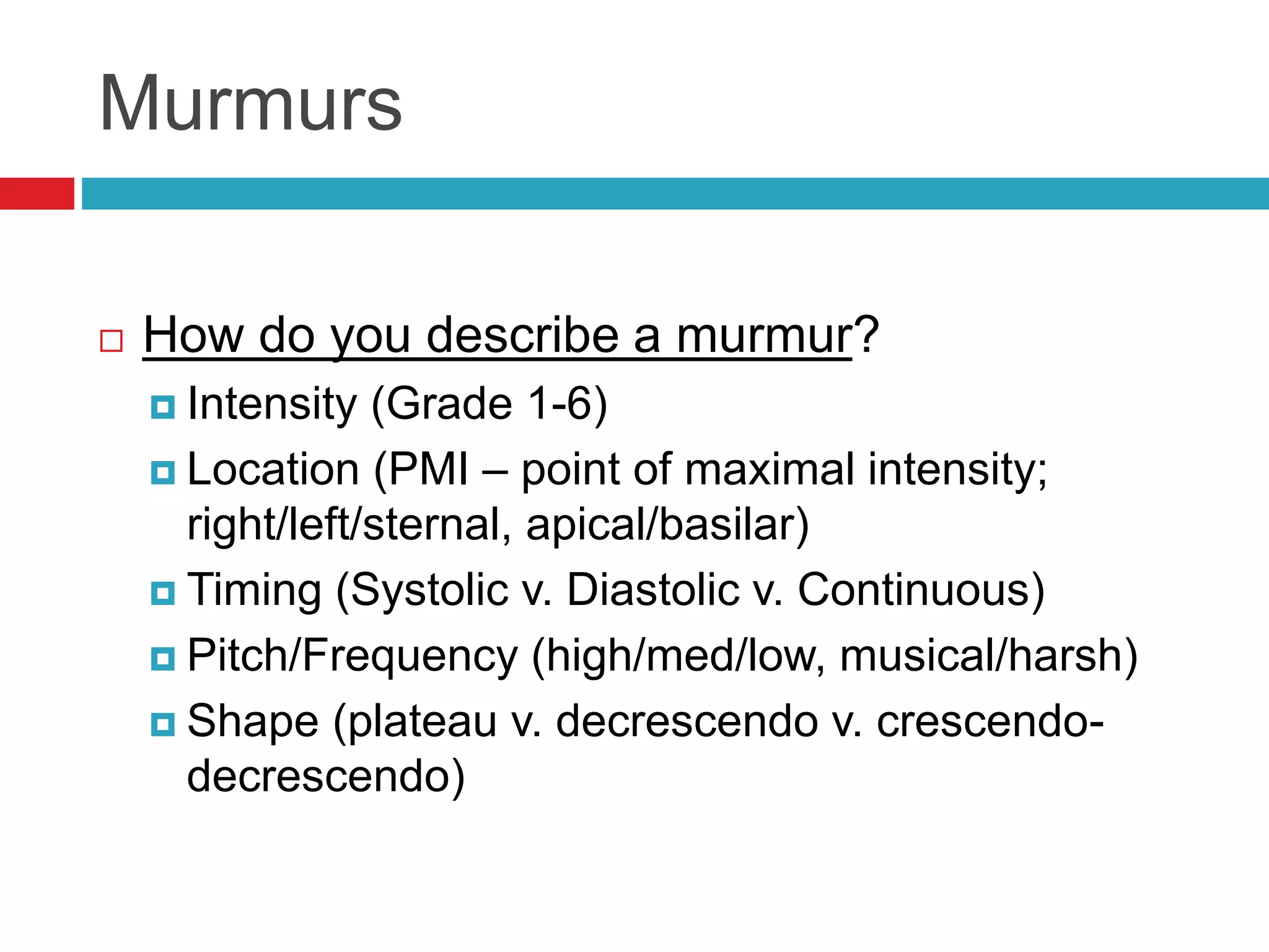 Murmurs
 How do you describe a murmur?
 Intensity (Grade 1-6)
 Location (PMI – point of maximal intensity;
right/left/sternal, apical/basilar)
 Timing (Systolic v. Diastolic v. Continuous)
 Pitch/Frequency (high/med/low, musical/harsh)
 Shape (plateau v. decrescendo v. crescendo-
decrescendo)
 