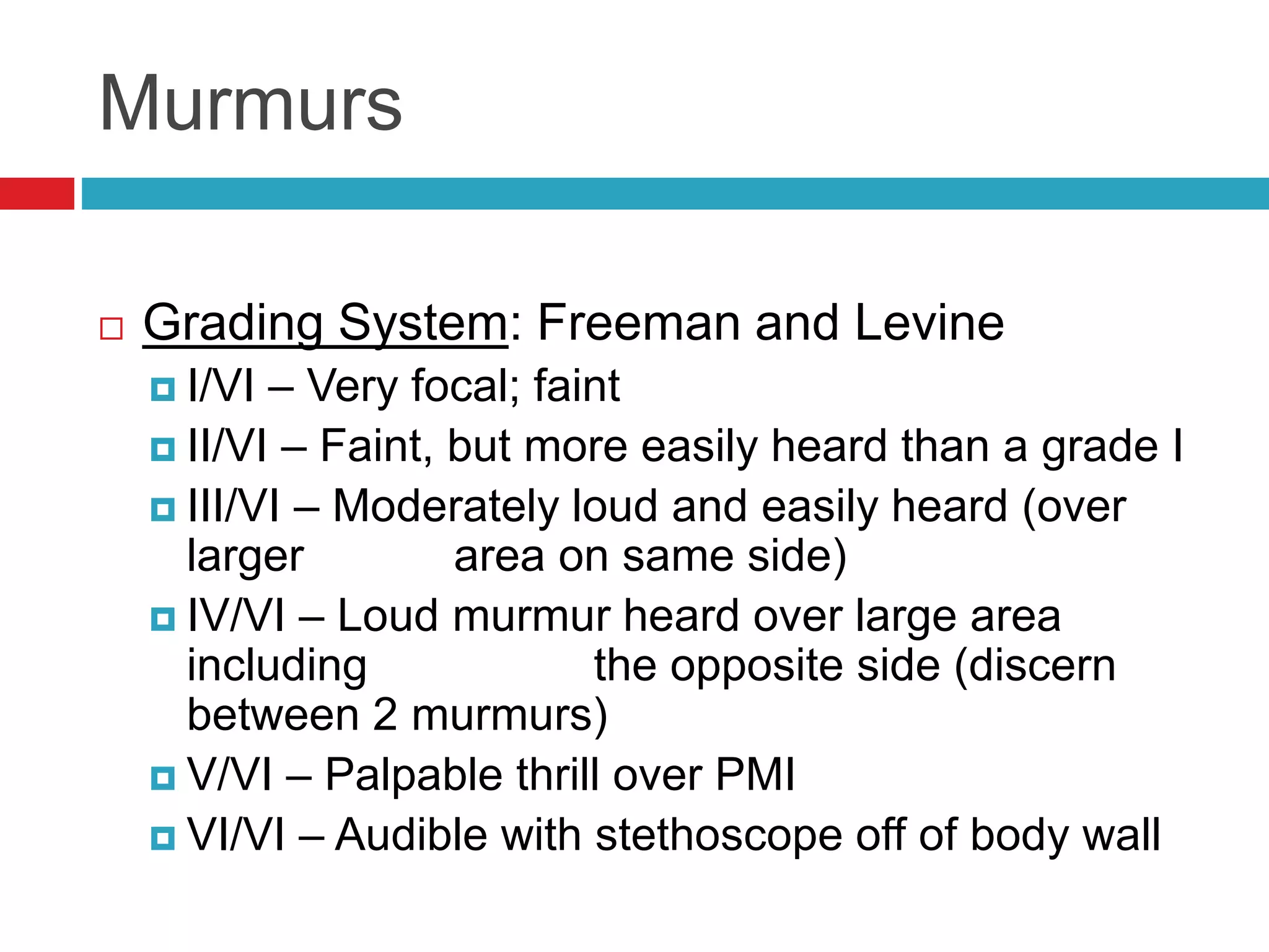 Murmurs
 Grading System: Freeman and Levine
 I/VI – Very focal; faint
 II/VI – Faint, but more easily heard than a grade I
 III/VI – Moderately loud and easily heard (over
larger area on same side)
 IV/VI – Loud murmur heard over large area
including the opposite side (discern
between 2 murmurs)
 V/VI – Palpable thrill over PMI
 VI/VI – Audible with stethoscope off of body wall
 