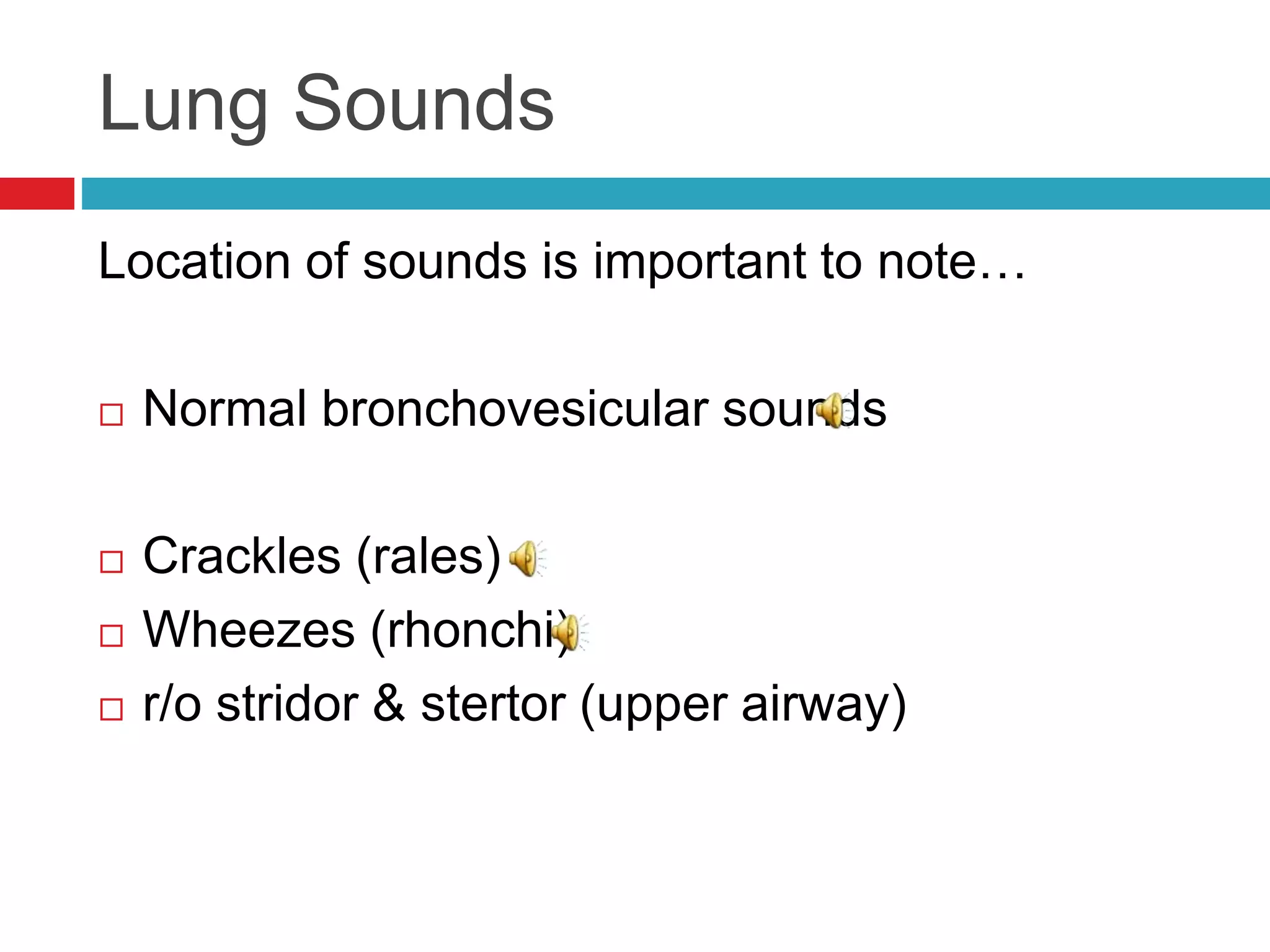 Lung Sounds
Location of sounds is important to note…
 Normal bronchovesicular sounds
 Crackles (rales)
 Wheezes (rhonchi)
 r/o stridor & stertor (upper airway)
 